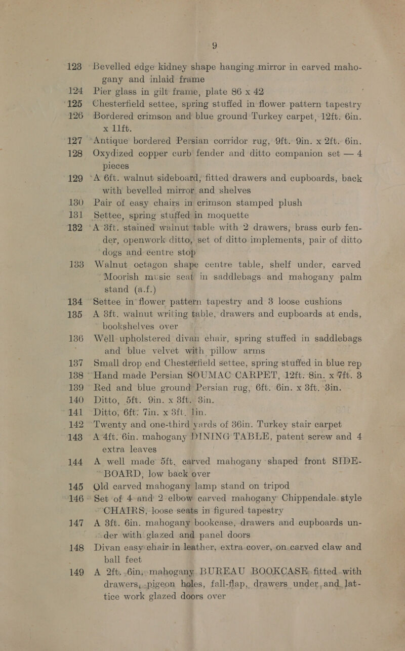 1238 124 125 126 127 128 129 130 131 182 134 135 136 137 138 139 140 141 142 143 144 145 147 148 149 og Bevelled edge kidney shape hanging mirror in carved maho- gany and inlaid frame Pier glass in gilt frame, plate 86 x 42 Chesterfield settee, spring stuffed in flower pattern tapestry Bordered crimson and blue ground’ Turkey carpet, 12ft. 6in. x 11ft. Oxydized copper curb fender and ditto companion set — 4 pieces with bevelled mirror and shelves Pair of easy chairs in crimson stamped plush der, openwork ditto, set of ditto implements, pair of ditto dogs and centre stop Walnut octagon shape centre table, shelf under, carved Moorish music seat in saddlebags and mahogany palm stand (a.f.) Settee in flower pattern tapestry and 38 loose cushions A 8ft. walnut writing table, drawerg and cupboards at ends, bookshelves over Well upholstered divan chair, spring stuffed in saddlebags and blue velvet with pillow arms Small drop end Chesterfield settee, spring stuffed in blue rep Red and blue ground Persian rug, 6ft. 6in. x 3ft, 3in. Ditto, 5ft. Qin. x 8ft. 3in. Ditto; 6ft- Tin. x 8ft Tin. Twenty and one-third yards of 386in. Turkey stair carpet A 4ft. 6in. mahogany DINING TABLE, patent screw and 4 extra leaves A well made 5ft. carved mahogany shaped front SIDE- “BOARD, low back over Old carved mahogany lamp stand on tripod Set of 4-and 2 elbow carved mahogany Chippendale. style CHAIRS, loose seats in figured. tapestry A 8ft. 6in. mahogany bookcase, drawers and cupboards un- der with glazed and panel doors Divan easy chair in leather, extra-cover, on. carved claw and ball feet A 2ft..6in; mahogany. BUREAU BOOKCASE; fitted. .with drawers, -pigeon holes, fall-flap, drawers under, and_lat- tice work glazed doors over