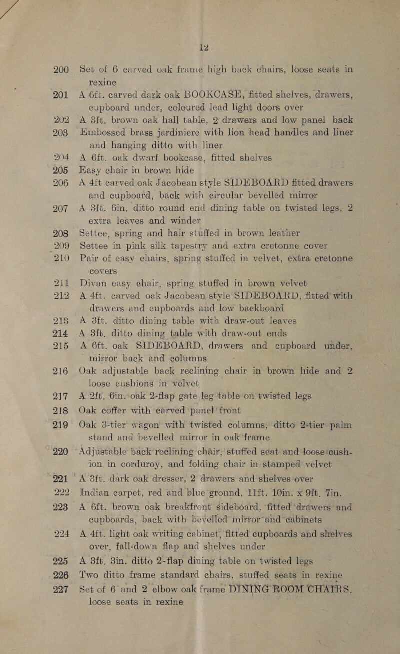 200 201 202 208 204 205 206 225 226 227 i2 Set of 6 carved oak frame high back chairs, loose seats in rexine A 6ft. carved dark oak BOOKCASH, fitted shelves, drawers, cupboard under, coloured lead hight doors over A 8ft. brown oak hall table, 2 drawers and low panel back Himbossed brass jardiniere with lion head handles and liner and hanging ditto with liner A 6ft. oak dwarf bookcase, fitted shelves Easy chair in brown hide A 4ft carved oak Jacobean style SIDEBOARD fitted drawers and cupboard, back with circular bevelled mirror A 38ft. 6in. ditto round end dining table on twisted legs, 2 extra leaves and winder Settee, spring and hair stuffed in brown leather Settee in pink silk tapestry and extra cretonne cover Pair of easy chairs, spring stuffed in velvet, extra cretonne covers Divan easy chair, spring stuffed in brown velvet A 4ft. carved oak Jacobean style SIDEBOARD, fitted with drawers and cupboards and low backboard A 8ft. ditto dining table with draw-out leaves mirror back and columns Oak adjustable back reclining chair in brown hide and 2 loose cushions in velvet 3 A 2ft. 6in. oak 2-flap gate leg table on twisted legs Oak coffer with carved panel’ front Oak 8-tier wagon with twisted columns, ditto 2+tier palm stand and bevelled mirror in oak ‘frame Adjustable back reclining chair, stuffed ‘seat and loose:cush- ion in corduroy, and folding chair in- stamped velvet Indian carpet, red and blue ground, 11ft. 10in. x 9ft, Tin. A 6ft. brown oak breakfront sideboard, ‘fitted ‘drawers and cupboards, back with bevelled mirror and cabinets A 4ft. light oak writing cabinet, fitted cupboards and shelves over, fall-down flap and shelves under A 8ft. 8in. ditto 2-flap dining table on twisted legs Two ditto frame standard chairs, stuffed seats in rexine Set of 6 and 2 elbow oak frame DINING ROOM CHATRS, loose seats in rexine