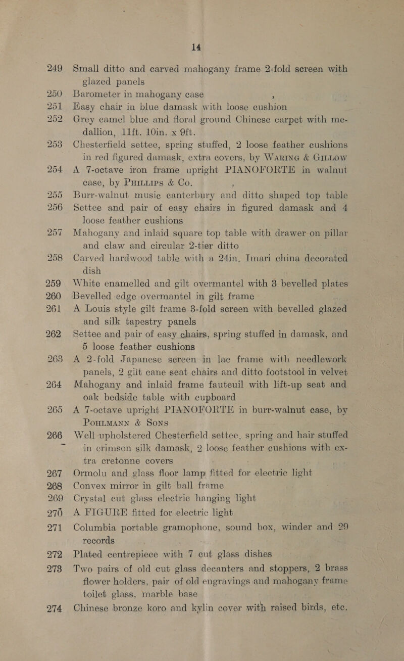 258 259 260) 261 274 14 Small ditto and carved mahogany frame 2-fold screen with glazed panels Barometer in mahogany case ; Hasy chair in blue damask with loose cushion Grey camel blue and floral ground Chinese carpet with me- dallion, 11ft. 10in. x 9ft. in red figured damask, extra covers, by Warina &amp; GILLOW A 7-octave iron frame upright PIANOFORTE in walnut case, by Puiiurps &amp; Co. ' Burr-walnut music canterbury and ditto shaped top table Settee and pair of easy chairs in figured damask and 4 loose feather cushions Mahogany and inlaid square top table with drawer on pillar and claw and circular 2-tier ditto Carved hardwood table with a 24in. Imari china decorated dish White enamelled and gilt overmantel with 8 bevelled plates A Louis style gilt frame 3-fold screen with bevelled glazed and silk tapestry panels Settee and pair of easy chairs, spring stuffed in damask, and 5S loose feather cushions A 2-fold Japanese sereen in lac frame with needlework panels, 2 gilt cane seat chairs and ditto footstool in velvet Mahogany and inlaid frame fauteuil with lift-up seat and oak bedside table with cupboard A 7-octave upright PIANOFORTE in burr-walnut case, by PoHLMANN &amp; Sons Well upholstered Chesterfield settee, spring and hair stuffed in crimson silk damask, 2 loose feather cushions with ex- tra cretonne covers Ormolu and glass floor lamp fitted for electric light Convex mirror in gilt ball frame Crystal cut glass electric hanging light A FIGURE fitted for electric light Columbia portable gramophone, sound box, winder and 29 records Plated centrepiece eh 7 cut glass dishes Two pairs of old cut glass decanters and stoppers, 2 brass flower holders, pair of old engravings and mahogany frame toilet glass, marble base Chinese bronze koro and kylin cover with raised birds, ete,