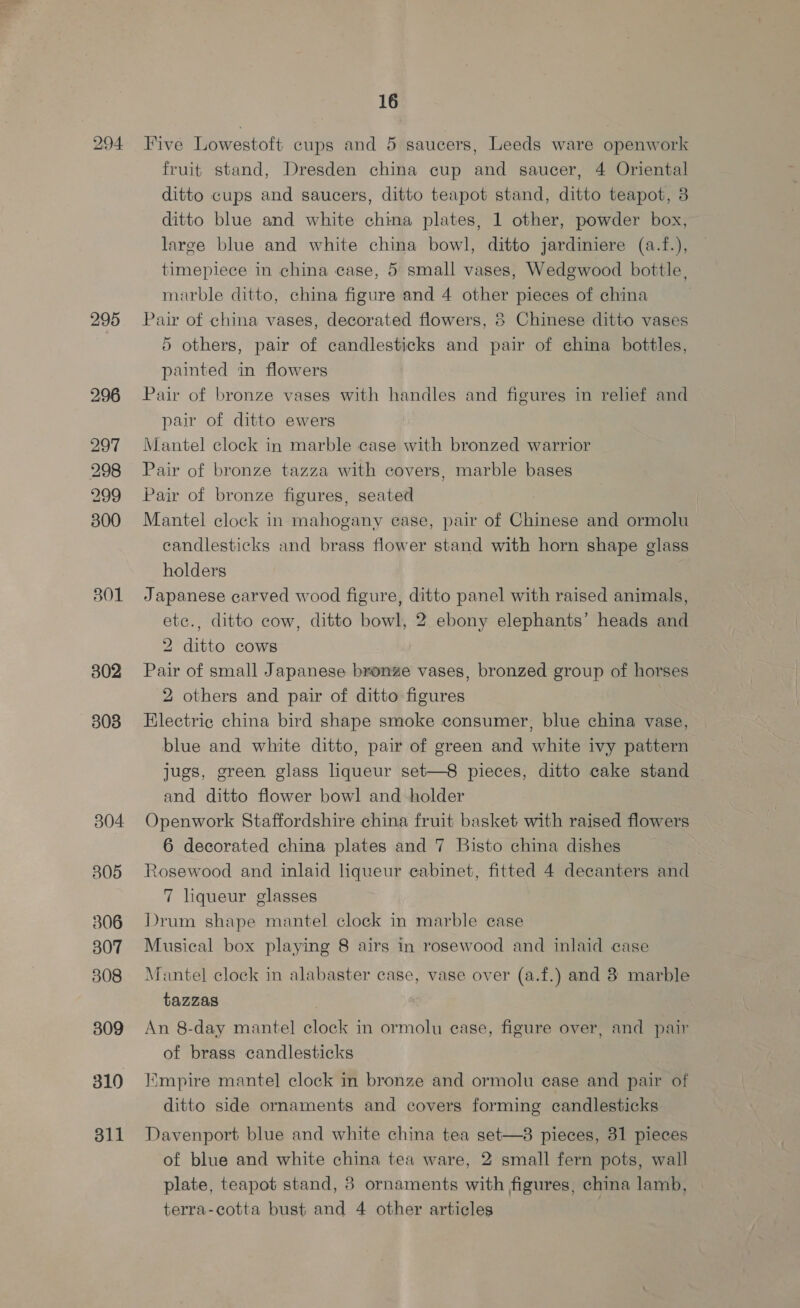 801 302 303 304 305 306 307 308 309 310 311 16 Five Lowestoft cups and 5 saucers, Leeds ware openwork fruit stand, Dresden china cup and saucer, 4 Oriental ditto cups and saucers, ditto teapot stand, ditto teapot, 3 ditto blue and white china plates, 1 other, powder box, large blue and white china bowl, ditto jardiniere (a.f.), timepiece in china case, 5 small vases, Wedgwood bottle, marble ditto, china figure and 4 other pieces of china Pair of china vases, decorated flowers, 8 Chinese ditto vases 5 others, pair of candlesticks and pair of china bottles, painted in flowers Pair of bronze vases with handles and figures in relief and pair of ditto ewers Mantel clock in marble case with bronzed warrior Pair of bronze tazza with covers, marble bases Pair of bronze figures, seated Mantel clock in mahogany case, pair of Chinese and ormolu candlesticks and brass flower stand with horn shape glass holders Japanese carved wood figure, ditto panel with raised animals, etc., ditto cow, ditto bowl, 2 ebony elephants’ heads and 2 ditto cows Pair of small Japanese bronze vases, bronzed group of horses 2 others and pair of ditto figures Electric china bird shape smoke consumer, blue china vase, blue and white ditto, pair of green and white ivy pattern jugs, green glass liqueur set—8 pieces, ditto cake stand and ditto flower bowl and holder Openwork Staffordshire china fruit basket with raised flowers 6 decorated china plates and 7 Bisto china dishes Rosewood and inlaid liqueur eabinet, fitted 4 decanters and 7 liqueur glasses Drum shape mantel clock in marble case Musical box playing 8 airs in rosewood and inlaid case Mantel clock in alabaster case, vase over (a.f.) and 8 marble tazzas An 8-day mantel clock in ormolu ease, figure over, and pair of brass candlesticks Iimpire mantel clock in bronze and ormolu ease and pair of ditto side ornaments and covers forming candlesticks Davenport blue and white china tea set—8 pieces, 31 pieces of blue and white china tea ware, 2 small fern pots, wall plate, teapot stand, 8 ornaments with figures, china lamb,