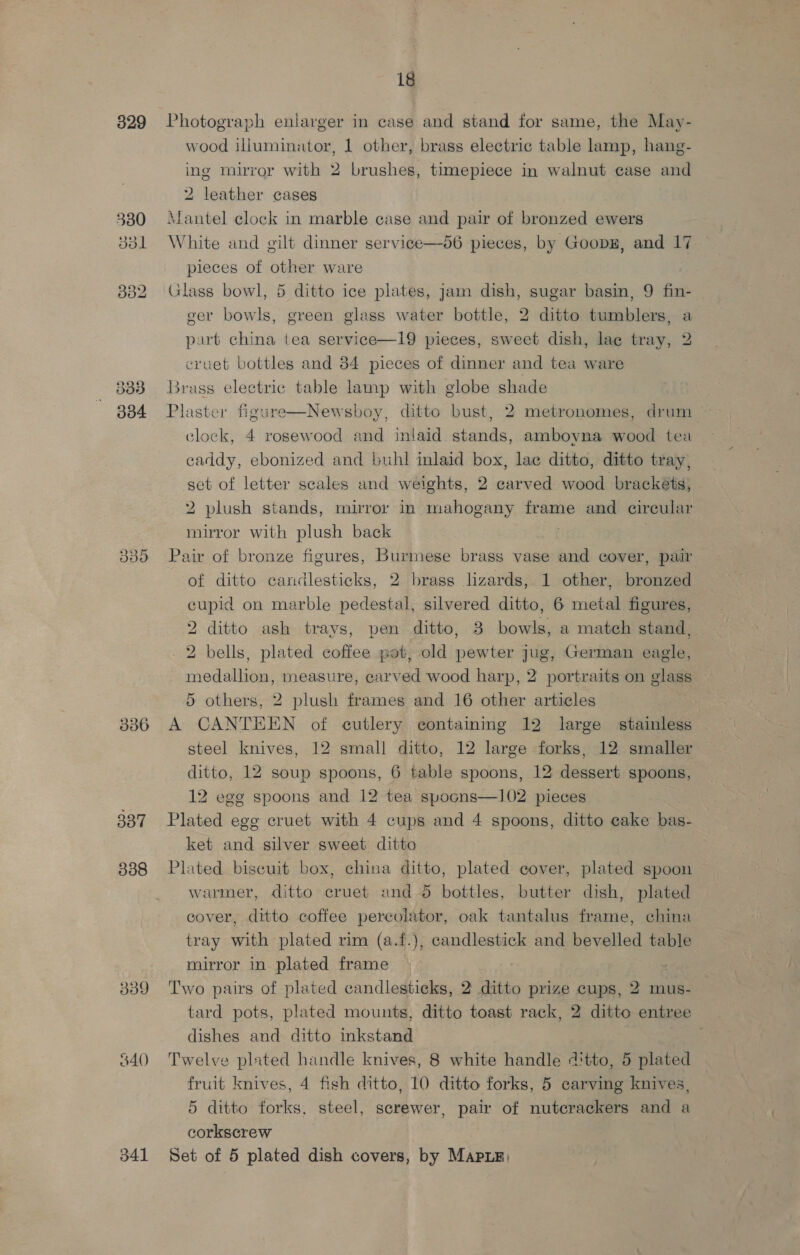 329 303 334 B30 336 337 338 339 34() 341 18 Photograph enlarger in case and stand for same, the May- wood illuminator, 1 other, brass electric table lamp, hang- ing mirror with 2 brushes, timepiece in walnut case and 2 leather cases Mantel clock in marble case and pair of bronzed ewers White and gilt dinner service—56 pieces, by GoopE, and 17 pieces of other ware Glass bowl, 5 ditto ice plates, jam dish, sugar basin, 9 fin- ger bowls, green glass water bottle, 2 ditto tumblers, a part china tea service—19 pieces, sweet dish, lace tray, 2 cruet bottles and 34 pieces of dinner and tea ware Brass electric table lamp with globe shade Plaster figure—Newsboy, ditto bust, 2 metronomes, drum clock, 4 rosewood and inlaid stands, amboyna wood tea caddy, ebonized and buhl inlaid box, lac ditto, ditto tray, set of letter scales and weights, 2 carved wood brackets, 2 plush stands, mirror in mahogany frame and circular mirror with plush back Pair of bronze figures, Burmese brass vase and cover, pair of ditto candlesticks, 2 brass lizards, 1 other, bronzed cupid on marble pedestal, silvered ditto, 6 metal figures, 2 ditto ash trays, pen ditto, 3 bowls, a match stand, 2 bells, plated coffee pot, old pewter jug, German eagle, mea aliioie) measure, carved wood harp, 2 portraits on glass 5 others, 2 plush frames and 16 other articles A CANTEEN of cutlery containing 12 large stainless steel knives, 12 small ditto, 12 large forks, 12 smaller ditto, 12 soup spoons, 6 table spoons, 12 dessert spoons, 12 ege spoons and 12 tea spoons—102 pieces Plated egg cruet with 4 cups and 4 spoons, ditto cake bas- ket and silver sweet ditto Plated biscuit box, china ditto, plated cover, plated spoon warmer, ditto cruet and 5 bottles, butter dish, plated cover, ditto coffee percolator, oak tantalus frame, china tray with plated rim (a.f.), candlestick and bevelled table mirror in plated frame Two pairs of plated candlesticks, 2 ditto prize cups, 2 mus- tard pots, plated mounts, ditto toast rack, 2 ditto entree dishes and ditto inkstand Twelve plated handle knives, 8 white handle 4'tto, 5 plated 5 ditto forks, steel, screwer, pair of nutecrackers and a corkscrew Set of 5 plated dish covers, by MapuE, 