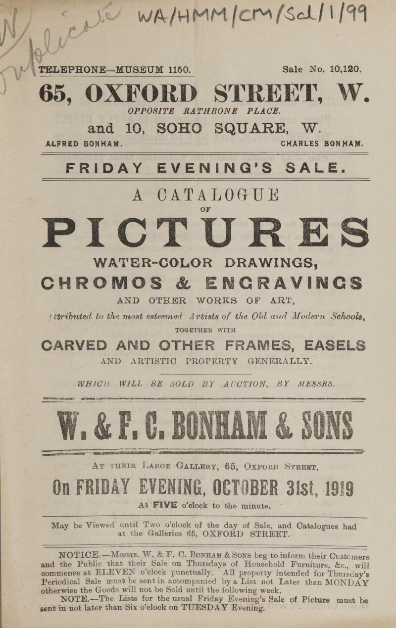  Sale No. 10,120. 65, OXFORD STREET, W. OPPOSITE RATHBONE PLACE. and 10, SOHO SQUARE, W. ALFRED BONHAM. CHARLES BONHAM. FRIDAY EVENING’S SALE. A CATALOGUKE WATER-COLOR DRAWINGS CHROMOS &amp; ENGRAVINGS AND OTHER WORKS OF ART, 1 étributed to the most esteemed Artists of the Old and Modern Schools, TOGETHER WITH CARVED AND OTHER FRAMES, EASELS AND ARTISTIC PROPERTY GENERALLY. |     WHICH WILL BE SOLD BY AUCTION, BY MESSRS.    On FRIDAY EVENING, OCTOBER 3ist, 1919 At FIVE o’clock to the minute.   May be Viewed until Two o'clock of the day of Sale, and Catalogues had an the Galleries 65, OXFORD STREET.   NOTICEH.—Messrs. W. &amp; F. C. Bonnam &amp; Sons beg to inform their Customers and the Public that their Sale on Thursdays of Household Furniture, &amp;c., will commence at ELEVEN o’clock punctually, All property intended for Thurscay’s Periodical Sale must be sentin accompanied bya List not Later than MONDAY otherwise the Goods will not be Sold until the following week, NOTH.—The Lists for the usual Friday Mvening’s Sale of Picture must be gent in not later than Six o’clock on TUESDAY Evening. TN