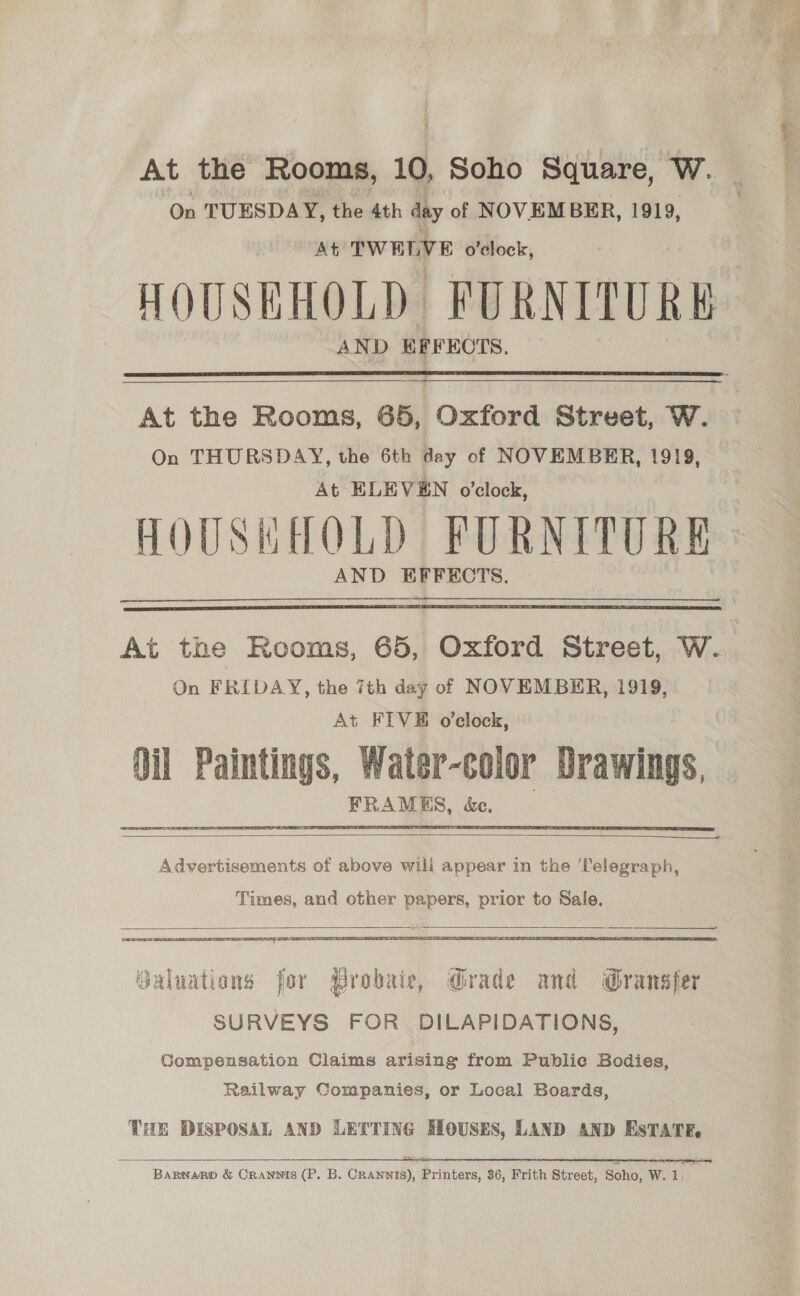 At the Rooms, 10, Soho Square, Ww. On TUESDAY, the 4th day of NOVEMBER, 1919, At TWELVE o'clock, AND EFFECTS.  At the Rooms, 65, Oxford Street, W. On THURSDAY, the 6th day of NOVEMBER, 1919, At ELEVEN o’clock, HOUSHHOLD FURNITURE AND EFFECTS.     Advertisements of above will appear in the ‘Telegraph, Times, and other papers, prior to Sale.   nt Galuations for Probair, Grade and Gransfer SURVEYS FOR DILAPIDATIONS, Compensation Claims arising from Public Bodies, Railway Companies, or Local Boards, THE DISPOSAL AND LETTING HOUSES, LAND AND EsTATE.  = ———————————— SSS ER BarnaRp &amp; Crannis (P. B. CRannis), Printers, 36, Frith Street, Soho, W. 1,  ; a i agent Sit ses = Bs: