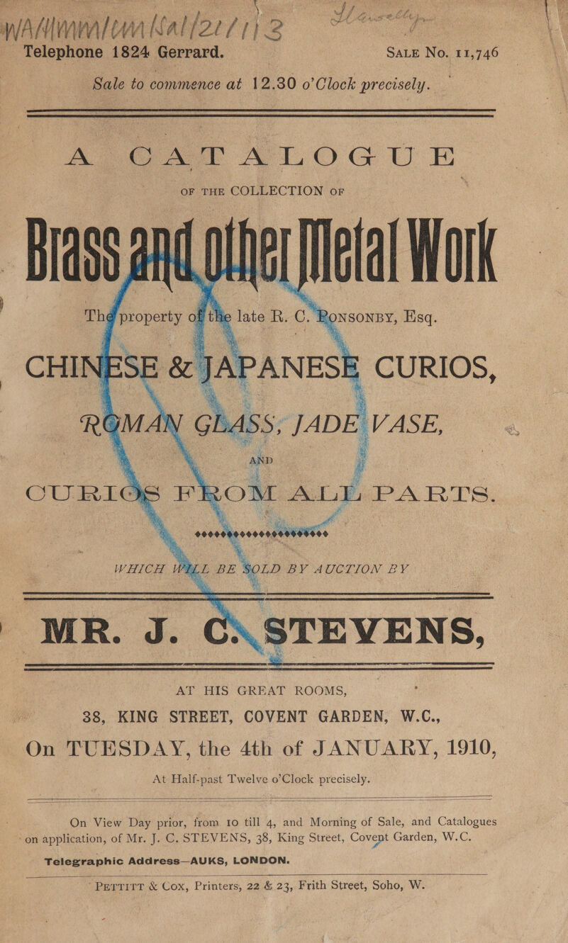 Telephone 1824 Gerrard. | SALE No. 11,746 Sale to commence at 12.30 o’ Clock precisely.   AS SAT ALOGUE OF THE COLLECTION OF cy nd a Mat  At Half-past Twelve o’Clock precisely.    On View Day prior, from to till 4, and Morning of Sale, and Catalogues on application, of Mr. J. C. STEVENS, 38, King Street, Covent Garden, W.C. Telegraphic Address—AUKS, LONDON.    “PELTITT &amp; Cox, Printers, 22 &amp; 23, Frith Street, Soho, W.