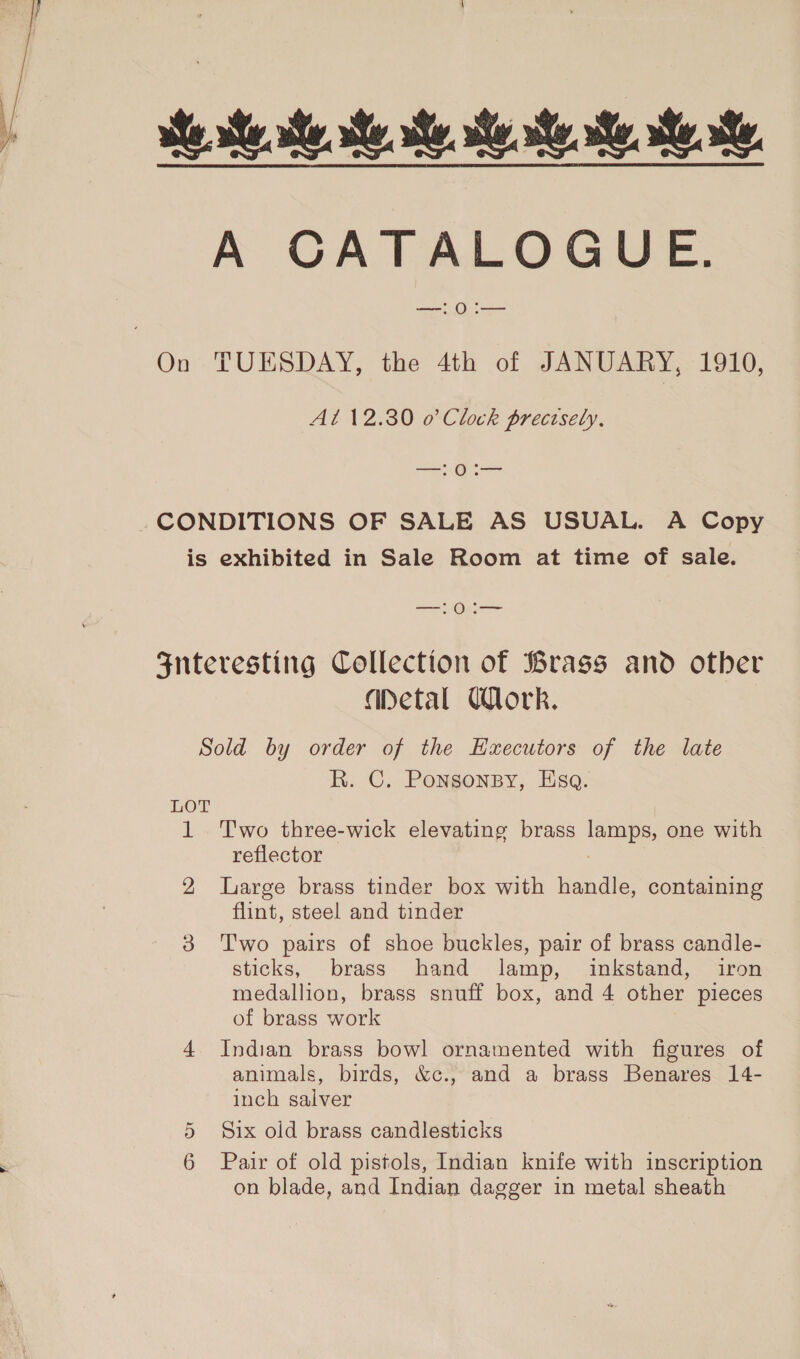 Be We ee ee ee Re. A CATALOGUE. —!0i— On TUESDAY, the 4th of JANUARY, 1910, At 12.30 o Clock precisely, oo _-CONDITIONS OF SALE AS USUAL. A Copy is exhibited in Sale Room at time of sale. Os Fnteresting Collection of Brass and otber apetal Work. Sold by order of the Ezecutors of the late R. C. Ponsonsy, Esq. LOT 1 Two three-wick elevating brass ies one with reflector 2 Large brass tinder box with handle, containing flint, steel and tinder 3 Two pairs of shoe buckles, pair of brass candle- sticks, brass hand lamp, inkstand, iron medallion, brass snuff box, and 4 other pieces of brass work 4 Indian brass bowl ornamented with figures of animals, birds, &amp;c., and a brass Benares 14- inch salver 5 Six old brass candlesticks 6 Pair of old pistols, Indian knife with inscription on blade, and Indian dagger in metal sheath