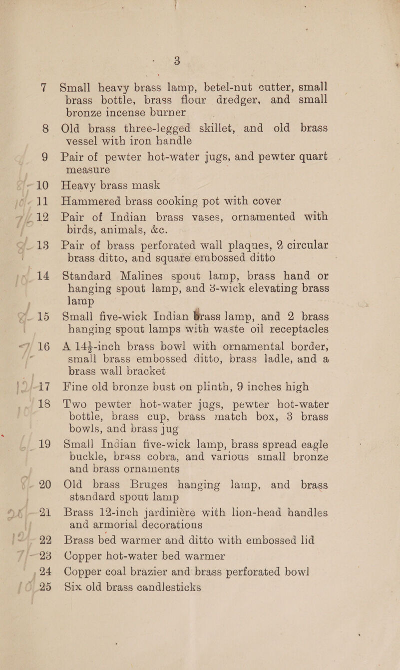 ae Small heavy brass lamp, betel-nut cutter, small brass bottle, brass flour dredger, and small bronze incense burner vessel with iron handle Pair of pewter hot-water jugs, and pewter quart measure Heavy brass mask Hammered brass cooking pot with cover Pair of Indian brass vases, ornamented with birds, animals, &amp;c. Pair of brass perforated wall plaques, 2 circular brass ditto, and square erabossed ditto Standard Malines spout lamp, brass hand or hanging spout lamp, and 3-wick elevating brass lamp Small five-wick Indian brass lamp, and 2 brass hanging spout lamps with waste oil receptacles A 14-inch brass bowl with ornamental border, small brass embossed ditto, brass ladle, and a brass wall bracket Fine old bronze bust on plinth, 9 inches high Two pewter hot-water jugs, pewter hot-water bottle, brass cup, brass match box, 3 brass bowls, and brass jug Small Indian five-wick lamp, brass spread eagle buckle, brass cobra, and various small bronze and brass ornaments Old brass Bruges hanging lamp, and _ brass standard spout lamp Brass 12-inch jardiniére with lion-head handles and armorial decorations Brass bed warmer and ditto with embossed lid Copper hot-water bed warmer Copper coal brazier and brass perforated bow] Six old brass candlesticks