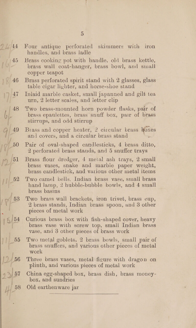 45 46 }2 D G | | 58 D handles, and brass ladle Brass cooking pot with handle, old brass kettle, brass wall coat-hanger, brass bowl, and stall copper teapot Brass perforated spirit stand with 2 glasses, glass table cigar hyhter, and horse-shoe stand Inlaid marble casket, small japanned and gilt tea urn, 2 letter scales, and letter clip Two brass-mounted horn powder flasks, pair of brass epaulettes, brass snuff box, pair of brass stirrups, and odd stirrup Biass and copper heater, 2 circular brass Woxes and covers, and a circular brass stand Pair of oval-shaped candlesticks, 4 brass ditto, 2 perforated brass stands, and 5 snuffer trays Brass flour dredger, 4 metal ash trays, 2 small brass vases, snake and marbie paper weight, brass candlestick, and various other metal items Two camel bells, Indian brass vase, small brass hand Jamp, 2 hubble-bubble bowls, and 4 small brass basins Two brass wall brackets, iron trivet, brass cup, 2 brass stands, Indian brass spoon, and 3 other pieces of metal work Curious brass box with fish-shaped cover, heavy brass vase with screw top, small Indian brass vase, and 3 other pieces of brass work Two metal goblets, 2 brass bowls, small pair of brass snuffers, and yarious other pieces of metal work Three brass vases, metal figure with dragon on plinth, and various pieces of metal work China egg-shaped box, brass dish, brass money- box, and sundries Old earthenware jar 