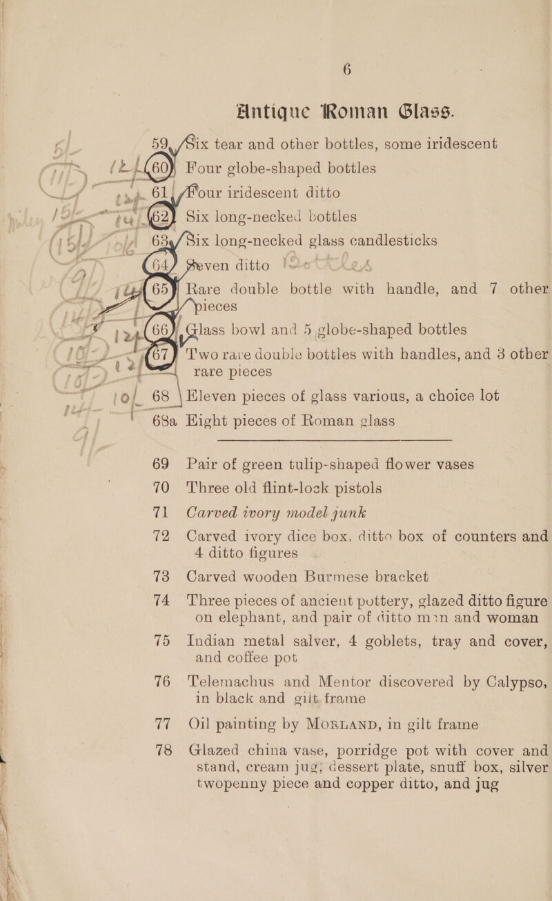 Elintique Roman Glass. “our iridescent ditto my i 69 70 71 72 73 74 75 76 17 18   lass bowl and 5 globe-shaped bottles rare pieces Kleven pieces of glass various, a choice lot Pair of green tulip-shaped flower vases Three old flint-losk pistols Carved wory model gunk Carved ivory dice box, ditto box of counters and 4 ditto figures Carved wooden Burmese bracket Three pieces of ancient puttery, glazed ditto figure on elephant, and pair of ditto min and woman Indian metal salver, 4 goblets, tray and cover, and coffee pot Telemachus and Mentor discovered by Calypso, in black and gilt. frame Oil painting by MosguanpD, in gilt frame Glazed china vase, porridge pot with cover and stand, cream jug, cessert plate, snuff box, silver twopenny piece and copper ditto, and jug