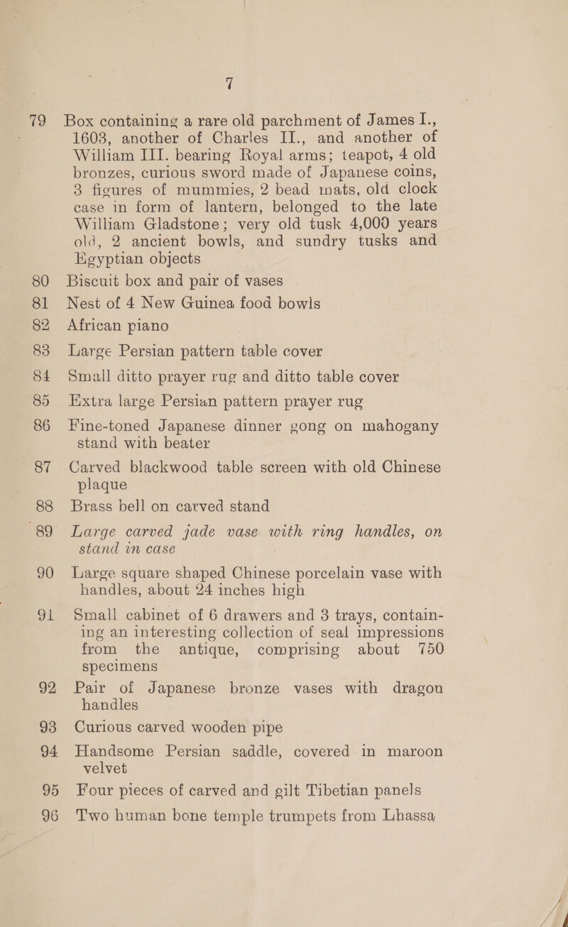 ( 87 88 89 90 dL 92 93 94 95 96 7 Box containing a rare old parchment of James L., 1603, another of Charles II., and another of William III. bearing Royal arms; teapot, 4 old bronzes, curious sword made of Japanese coins, 3 figures of mummies, 2 bead mats, old clock case in form of lantern, belonged to the late William Gladstone; very old tusk 4,000 years old, 2 ancient bowls, and sundry tusks and Egyptian objects Nest of 4 New Guinea food bowls African piano Large Persian pattern table cover Small ditto prayer rug and ditto table cover Extra large Persian pattern prayer rug Fine-toned Japanese dinner gong on mahogany stand with beater Carved blackwood table screen with old Chinese plaque Brass bell on carved stand Large carved jade vase with ring handles, on stand im case Large square shaped Chinese porcelain vase with handles, about 24 inches high Small cabinet of 6 drawers and 8 trays, contain- ing an interesting collection of seal impressions from the antique, comprising about 750 specimens Pair of Japanese bronze vases with dragou handles Curious carved wooden pipe Handsome Persian saddle, covered in maroon velvet Four pieces of carved and gilt Tibetian panels Two human bone temple trumpets from Lhassa