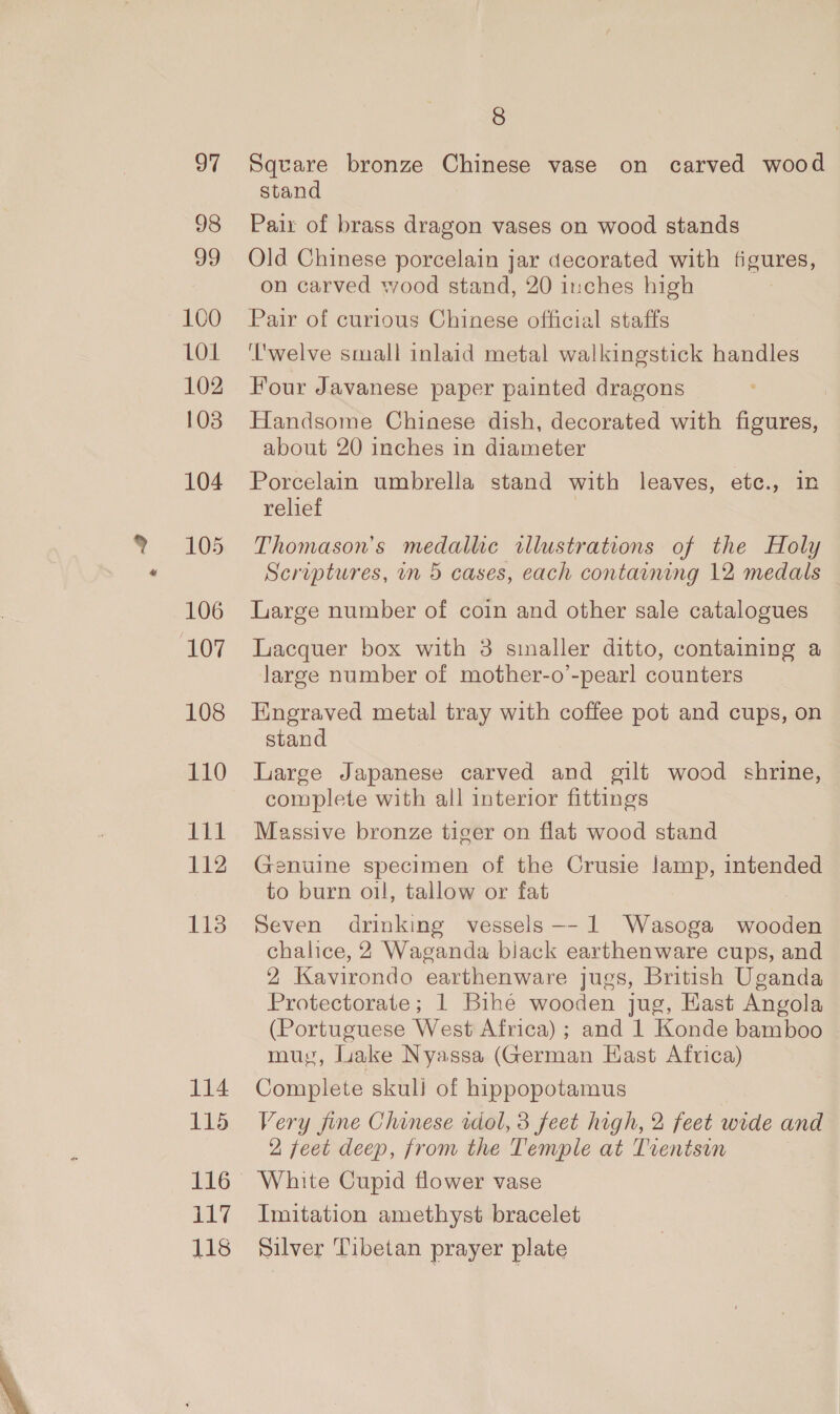 97 98 99 100 LOL 102 103 104 105 106 107 108 110 Lil 112 113 114 115 nT is 118 8 Square bronze Chinese vase on carved wood stand Pair of brass dragon vases on wood stands Old Chinese porcelain jar decorated with figures, on carved wood stand, 20 inches high Pair of curious Chinese official staffs ‘l'welve small inlaid metal walkingstick handles Four Javanese paper painted dragons Handsome Chinese dish, decorated with figures, about 20 inches in diameter Porcelain umbrella stand with leaves, etc., in relief Thomason’s medalhe illustrations of the Holy Scruptures, in 5 cases, each containing 12 medals Large number of coin and other sale catalogues Lacquer box with 3 smaller ditto, containing a large number of mother-o’-pearl counters Engraved metal tray with coffee pot and cups, on stand Large Japanese carved and gilt wood shrine, complete with all interior fittings Massive bronze tiger on flat wood stand Genuine specimen of the Crusie lamp, intended to burn oil, tallow or fat Seven drinking vessels -- 1 Wasoga wooden chalice, 2 Waganda biack earthenware cups, and 2 Kavirondo earthenware jugs, British Uganda Protectorate; 1 Bihé wooden jug, East Angola (Portuguese West Africa) ; and 1 Konde bamboo muy, Lake Nyassa (German Hast Africa) Complete skuli of hippopotamus Very fine Chinese idol, 3 feet high, 2 feet wide and 2 feet deep, from the Temple at Trentsin White Cupid flower vase Imitation amethyst bracelet Silver Tibetan prayer plate