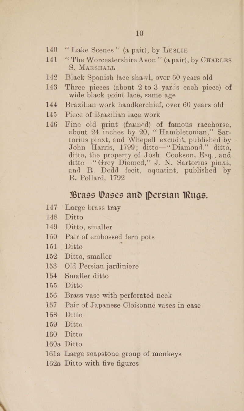 140 141 142 143 144 145 146 10 “* Lake Scenes ”’ (a pair), by LESLIE “The Worcestershire Avon ”’ (a pair), by CHARLES S. MARSHALL Black Spanish lace shawl, over 60 years old Three pieces (about 2 to 8 yards each piece) of wide black point lace, same age Brazilian work handkerchief, over 60 years old Piece of Brazilian lace work Fine old print (framed) of famous racehorse, about 24 inches by 20, “ Hambletonian,”’ Sar- torius pinxt, and Whepell excudit, published by John Harris, 1799; ditto—‘‘ Diamond.”’ ditto, ditto, the property of Josh. Cookson, Esq., and ditto—‘‘ Grey Diomed,” J. N. Sartorius pinxt, and R. Dodd fecit, aquatint, published by R. Pollard, 1792 Brass Vases and Persian Rugs. 147 | Large brass tray 148 Ditto 149 Ditto, smaller 150 Pair of embossed fern pots 151 Ditto 152 Ditto, smaller 153 Old Persian jardiniere 154 Smaller ditto 155 Ditto | 156 Brass vase with perforated neck 157 Pair of Japanese Cloisonné vases in case 158.. Ditto | 159 Ditto 160 Ditto 160a Ditto