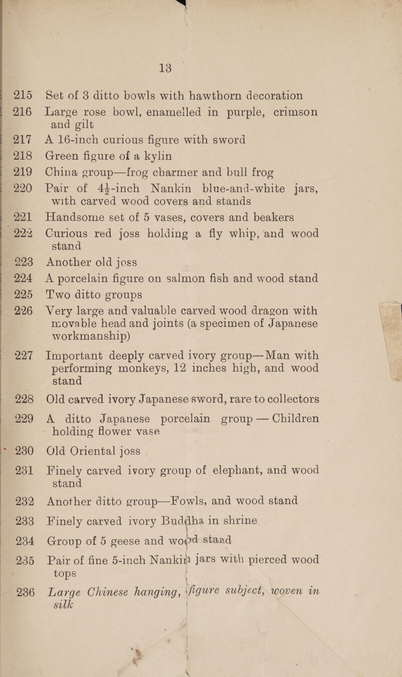215 216 217 218 219 220 221 223 224 295 226 227 928 929 13 Set of 8 ditto bowls with hawthorn decoration Large rose bowl, enameiled in purple, crimson and gilt A 16-inch curious figure with sword Green figure of a kylin China group—frog charmer and bull frog Pair of 43-inch Nankin blue-and-white jars, with carved wood covers and stands Handsome set of 5 vases, covers and beakers Curious red joss holding a fly whip, and wood stand Another old jass A porcelain figure on salmon fish and wood stand Two ditto groups Very large and valuable carved wood dragon with movable head and joints (a specimen of Japanese workmanship) Important deeply carved ivory group—Man with performing monkeys, 12 inches high, and wood stand Old carved ivory Japanese sword, rare to collectors A ditto Japanese porcelain group — Children holding Hower vase Old Oriental joss | Finely carved ivory group of elephant, and wood stand Another ditto group—Fowls, and wood stand Finely carved ivory Buddha in shrine Group of 5 geese and — stand Pair of fine 5-inch Nankin jars with pierced wood tops Large Chinese hanging, | figure subject, woven im silk 3 Sd