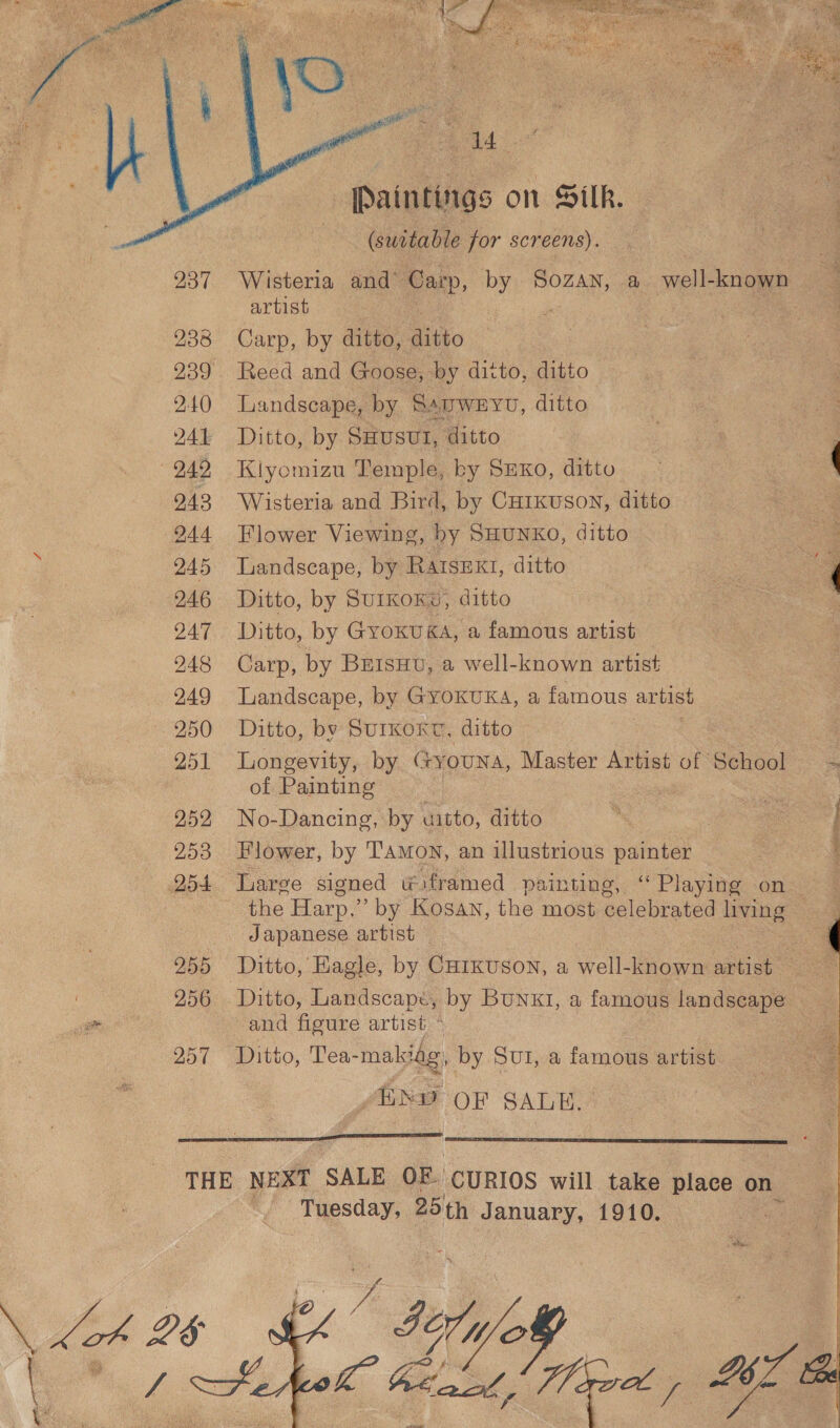  238 2.40 DAL 949 943 944 DAB 2A6 947 248 249 250 251 252 253 254 255 ONG aoe 257    add Paintings on Silk. (suctable for screens). artist Carp, by ditto, Rigo Reed and Goose, by ditto, ditto Landscape, by SAuweEYu, ditto Ditto, by SHusuI, ditto Kiyomizu Temple, by SmxKo, ditto Wisteria and Bird, by CHrkuson, ditto Flower Viewing, hy SHUNKO, ditto Landscape, by RAIsEKI, ditto Ditto, by SurKoKe, ditto Ditto, by GyoKuKA, a famous artist Carp, by BEIsHv, a well-known artist Landscape, by GYOKUKA, a famous artist Ditto, by SuIKOKT, ditto Longevity, by @ tyouna, Master Artist of School of Painting : we No-Dancing, by uitto, ditto Flower, by T'AmoN, an illustrious painter Japanese artist Ditto, Landscape, by Bunx1, a famous landscape and figure artist ~ Ditto, Tea-makidg, by Sut, a famous artist “EXD OF SALE.  ee 2 \ Tuesday, 25 th January, 1910. hy by WoW