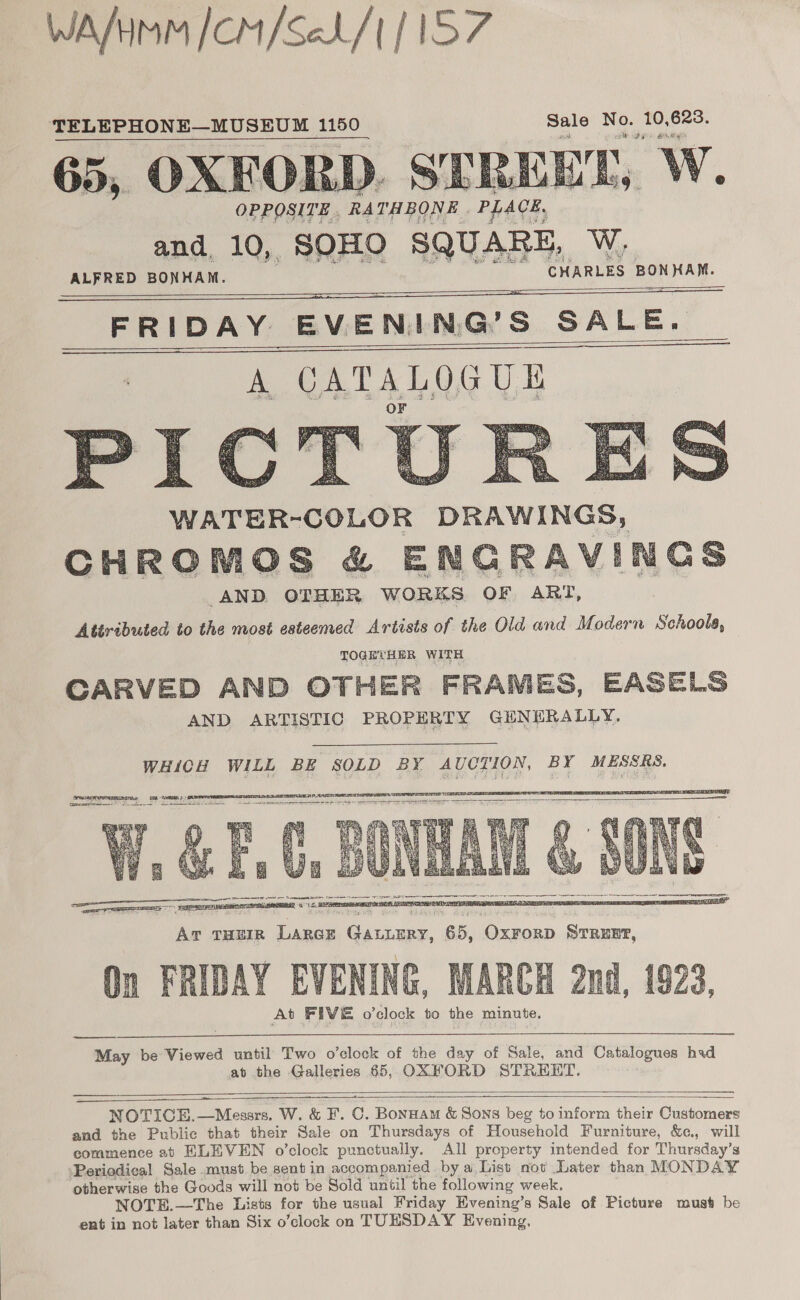 WA/HMM /CM/SeL/| | | TELEPHONE—MUSEUM 1150 Sale sale ee 623. 65, OXEORD. STREET, W. OPPOSITE . RATHBONE He:   NY ALFRED ed CHARLES BONHAM. — FRIDAY — EVENING'’S S&amp;S SALE.        WATER-COLOR DRAWINGS, CHROMOS &amp; ENG RAVINGS AND. OTHER WORKS OF ART, Attributed to the most esteemed Artists of the Old and Modern Schoola, TOGETHER WITH CARVED AND OTHER FRAMES, EASELS AND ARTISTIC PROPERTY GENERALLY.     AT THEIR ee panes 65, Oxrorp STRENP, On FRIDAY EVENING, MARCH 2nd, 1923, At FIVE o'clock to the minute.    May be Viewed until Two o’clock of the day of Sale, and Catalogues had at the Galleries 65, OXFORD STREET.  ae   NOTICE.—Mesars. W. &amp; F. C. Bonnam &amp; Sons beg to inform their Customers and the Public that their Sale on Thursdays of Household Furniture, &amp;¢., will commence ab ELEVEN o’clock punctually. All property intended for Thursday’s ‘Periodical Sole must be sent in accompanied by a, List not Later than MONDAY otherwise the Goods will not be Sold until the following week. NOTE.—The Lists for the usual Friday Evening’s Sale of Picture must be ent in not later than Six o’clock on TUESDAY Evening,