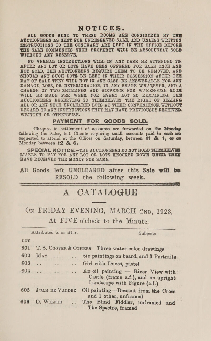 NOTICES. ALL GOODS SENT TO THESE ROOMS ARE CONSIDERED BY THY AUCTIONEERS AS SENT FOR UNRESERVED SALE, AND UNLESS WRIYTER INSTRUCTIONS TO THE CONTRARY ARE LEFT IN THE OFFICE BEFORE ‘THE SALE COMMENCES SUCH PROPERTY Will BE ABSOLUTELY SOLD WITHOUT ANY RESERVE, NO VERBAL INSTRUCTIONS WILL IN ANY CASE BE ATTENDED TQ AFTER ANY LOT OR LOTS HAVE BEEN OFFERED FOR SALE ONCE AND HOT SOLD, THE AUCTIONEERS REQUIRE THEM TO BE REMOVED, AND ‘SHOULD ANY SUCH LOT&amp; BE LEFT IN THEIR POSSESSION AFTER THE DAY OF SALE THEY WILL NOT IN ANY CASE BE ANSWERABLE FOR ANY DAMAGE, LOSS, OR DETERIORATION, IN ANY SHAPE WHATEVER, AND A CHARGE OF TWO SHILLINGS AND SIXPENCE FOR WAREHOUSE ROOM ‘WILL BE MADE PER WEEK FOR EVERY LOT SO REMAINING, THE AUCTIONEERS RESERVING TO THEMSELVES THE RIGHT OF SELLING ALL OR ANY SUCH UNCLEARED LOTS AT THEIR CONVENIENCE, WITHOU® REGARD TO ANY INSTRUCTIONS THEY MAY HAVE PREVIOUSLY RECEIVED, WRITTEN OR OTHERWISE. PAYMENT FOR GOODS SOLD. Cheques in settlement of accounts are forwarded on the following “ale Sales, but Clients requiring small accounts paid in cash axe wequested to attend at the Offices on Saturday, between 11 &amp; 1, or om Monday between 12 &amp; G. SPECIAL NOTIGCE.—THE AUCTIONEERS DO NOT HOLD THEMSELVES LIABLE TO PAY FOR ANY LOT OR LOTS KNOCKED DOWN UNTIL THEY ‘HAVE RECEIVED THE MONEY FOR SAME, All Goods left UNCLEARED after this Sale will ba RESOLD the following week. A CATALOGUE On FRIDAY EVENING, MARCH 2np, 1923, At FIVE o'clock to the Minnte. ce Attributed to or after, Subjects       LOT ‘601 «=T.S.Coorer &amp; Oruzrs Three water-color drawings 602 May ... .. Six paintings on beard, and 3 Portraits 603... a .. Girl with Doves, pastel BOS) 008 .. .. Anoil painting — River View with &gt; Castle (frame a.f.), and an upright Landscape with Figure (a.f.) 605 Juan pE VaLpEz Oil painting—Descent from the Cross and 1 other, unframed 7 606 D. Witxie .. The Blind Fiddler, unframed and 3 The Spectre, framed