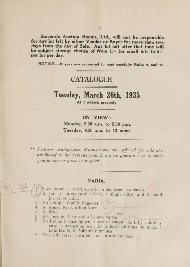   CATALOGUE Tuesday, March 26th, 1935 At 1 o'clock precisely ON VIEW : Monday, 9.30 a.m. to 5.30 p.m. Tuesday, 9.30 a.m. to 12 noon.  ) SL, f ’ : Dol ‘camel y ee | NITION Cal  VARIA, pieces of china An antique double flageolet / A brenze Korean lion koro | A ditto ti he A Cloisonne boat and a bronze turtle ») / -” An Indian bronze figure, a bronze teapot (no lid), a pottery vase, a soapstone seal, 24 Indian paintings on mica, 3 jade beads, 3 Ashanti figurines Two suit cases, a wallet, and an attache case