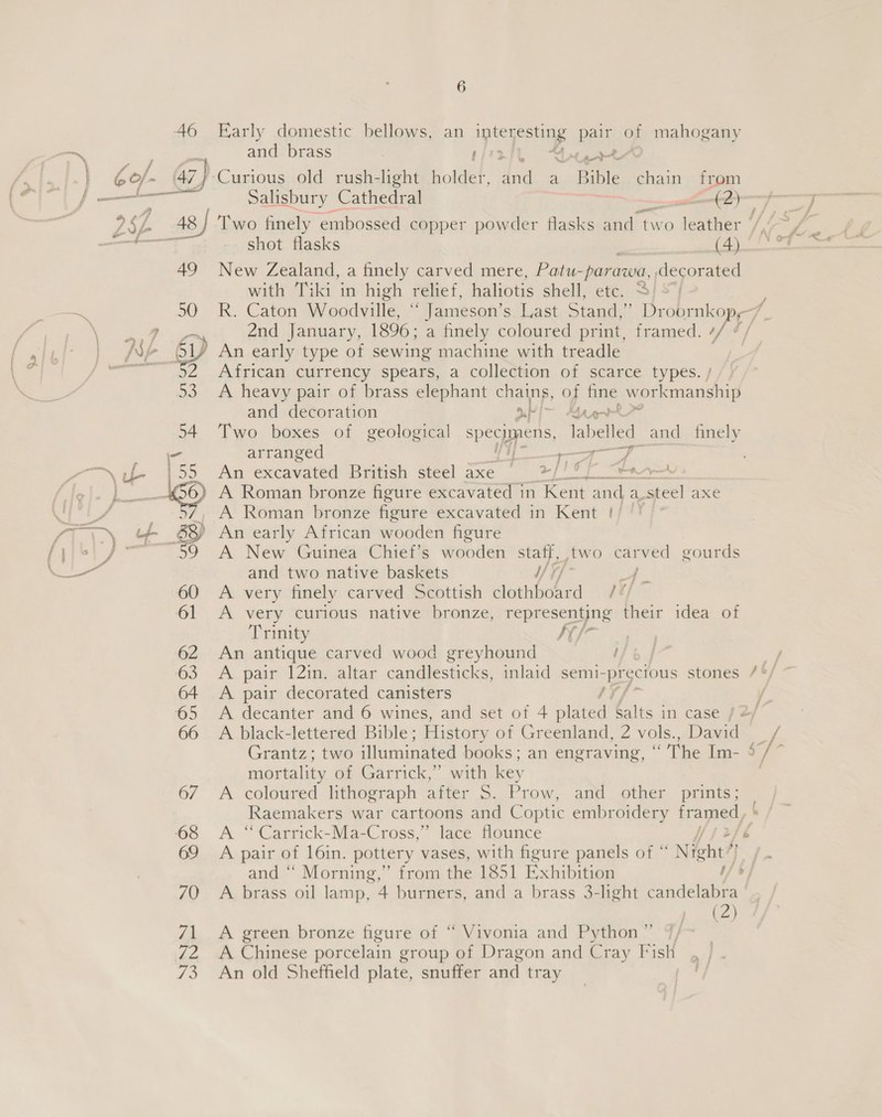 46 Early domestic bellows, an pi ae pair of mahogany —~ and brass ria Ant pert bof. | 47) Curious old rush-light holder, id a Bible chain from | eee eS Salisbury Cathedral ee —(2)— -_— 252 48) Two finely embossed copper powder flasks and two deather (fice @ anne shot flasks (4) a 49 New Zealand, a finely carved mere, Patu-parawa, decorated with Tiki in high relief, haliotis shell, etc. 4) © 50 R. Caton Woodville, ““ Jameson’s Last Stand,’ Droornkop,7, ee 2nd January, 1896; a finely coloured print, framed. Ais | 17 An early type of sewing machine with treadle A African currency spears, a collection of scarce types. / 93 A heavy pair of brass elephant chains, of fine workmanship and decoration a} ~ Bat 54 Two boxes of geological specpens, labeled and _ finely oo arranged ee ae a ~~ f- |55 An excavated British steel axe el bast aka aes | oes 9 A Roman bronze figure excavated in ‘Kent and a-steel axe TPT LS _ 37, A Roman bronze figure excavated in Kent !/ ‘) | ° ST LY + &amp; An early African wooden figure jis 59 A New Guinea Chief’s wooden staff, two carved gourds 60 A very finely carved Scottish clothboard 77/7 61 &lt;A very curious native bronze, representing their idea of Trinity K/ 62 An antique carved wood greyhound } . 63 te pair 12in. altar candlesticks, inlaid semi- precious stones /°/ 64 &lt;A pair decorated canisters 1¥/ 65 &lt;A decanter and 6 wines, and set of 4 plated Salts in case / 2 66 A black-lettered Bible; History of Greenland, 2 vols., David _/ Grantz; two illuminated books ; an engraving, “The Im- ag mortality of Garrick,” with key | 67 A coloured lithograph after S. Prow, and other prints; Raemakers war cartoons and Coptic embroidery framed, 68 &lt;A “Carrick-Ma-Cross,” lace flounce é 69 A pair of l6in. pottery vases, with figure panels of “ Night’ ( and “ Morning,” from the 1851 Exhibsaen | 70 A brass oil lamp, 4 burners, and a brass 3-light Shc (2) 71 A green bronze figure of “ Vivonia and Python ” 72 + A Chinese porcelain group of Dragon and Cray Fish 73 An old Sheffield plate, snuffer and tray