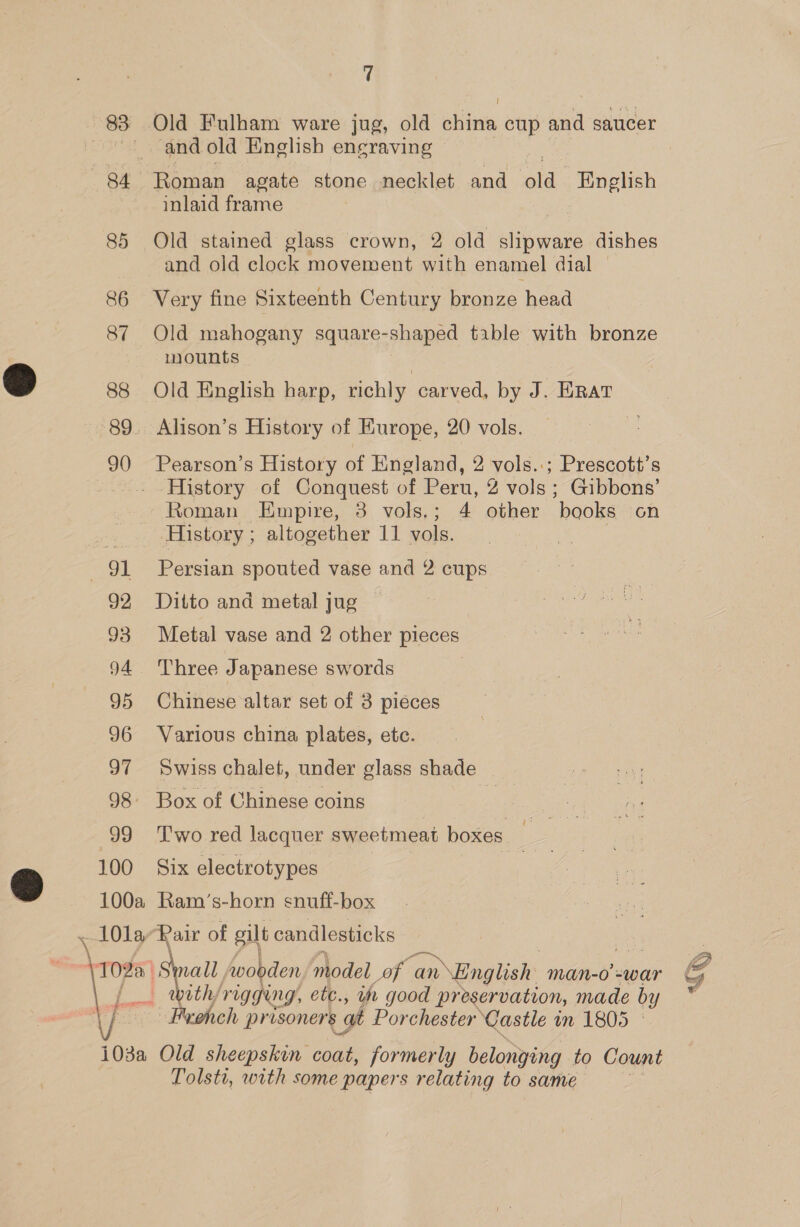 83 Old Fulham ware jug, old china cup and saucer and old English engraving 84 Roman agate stone necklet and old. English inlaid frame 85 Old stained glass crown, 2 old slipware dishes and old clock movement with enamel dial | 86 Very fine Sixteenth Century bronze head 87 Old mahogany square-shaped table with bronze mounts 88 Old English harp, richly carved, by J. ERAT 89. Alison’s History of Kurope, 20 vols.  90 Pearson’s History of England, 2 vols.:; Prescott’s . History of Conquest of Peru, 2 vols ; Gibbons’ Roman Empire, 3 vols.; 4 other books on History ; altogether 11 vols. 91 Persian spouted vase and 2 cups 92 Ditto and metal jug 93 Metal vase and 2 other pieces 94. Three Japanese swords 95 Chinese altar set of 3 pieces 96 Various china plates, etc. 97 Swiss chalet, under glass shade 98 Box of Chinese coins | 99 Two red lacquer sweetmeat boxes _ 100 Six electrotypes } o 100a Ram’s-horn snuff-box \ 10la-Rair of gilt candlesticks | , all Avobden model of an \English Man-0 =war G vith, VIGGeng, etc., it good preservation, made by ' Beoheh pr isoners at Porchester Castle in 1805 ©  103a Old sheepskin coat, formerly belonying to Count Tolsti, with some papers relating to same