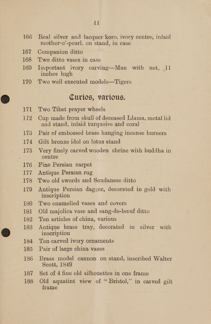 167 168 169 170 171 172 173 174 176 177 178 179 180 181 182 183 184 185 186 187 188 14 Real silver and lacquer koro, ivory centre, inlaid mother-o’-pearl, on stand, in case Companion ditto Two ditto vases In case Important ivory carving--Man with net, 11 inches high Two well executed models—Tigers Curios, various. Two Tibet prayer wheels Cup made from skull of deceased Llama, metal lid and stand, inlaid turquoise and coral Pair of embossed brass hanging incense burners Gilt bronze idol on lotus stand Very finely carved wooden shrine with buddha i in centre Fine Persian carpet Antique Persian rug Antique Persian dagver, decorated in gold with inscription Two enamelled vases and cuvers | Old majolica vase and sang-de-boeuf ditto Ten articles of china, various Antique brass tray, decorated in silver with inscription Ten carved ivory ornaments Pair of large china vases Brass model cannon on stand, inscribed Walter Scott, 1849 | Set of 4 fine old silhouettes in one frame Old aquatint view of “ Bristol,” in carved gilt frame