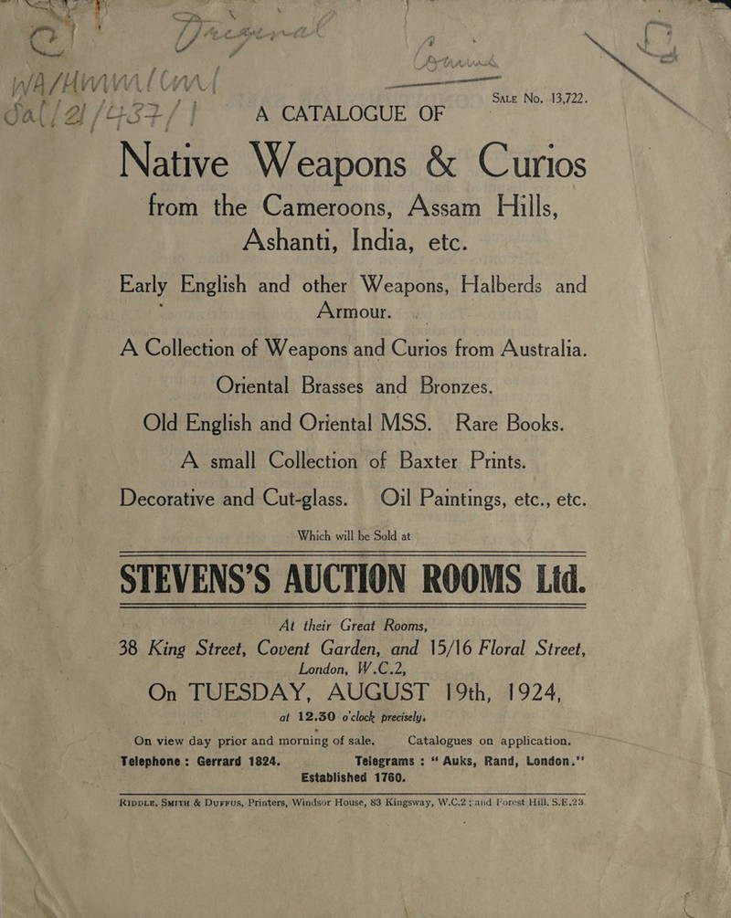 pr spree crenata ATE annie 2g AY fe A CATALOGUE OF Nahe Weapons &amp; Curios from the Cameroons, Assam Hills, Ashanti, India, etc. Early English and other Weapons, Halberds and Armour. SALE No. 13,722. Oriental Brasses and Bronzes. Old English and Oriental MSS. Rare Books. A small Collection of Baxter Prints. Decorative and Cut-glass. Oil Paintings, etc., etc. ‘Which will be Sold at STEVENS’S AUCTION ROOMS Lid. ; Ai their Great Rooms, 38 King Street, Covent Garden, and 15/16 Floral Street, London, W.C.2, On TUESDAY, AUGUST 19th, 1924, at 12, of o'clock precisely,  On view day prior and morning of sale. Catalogues on application. Telephone: Gerrard 1824. Telegrams : “ Auks, Rand, London.’’ Established 1760. Rippiz, Smitu &amp; Durrus, Printers, Windsor House, 83 Kingsway, W.C.2; and Forest Hill, S.E.23.