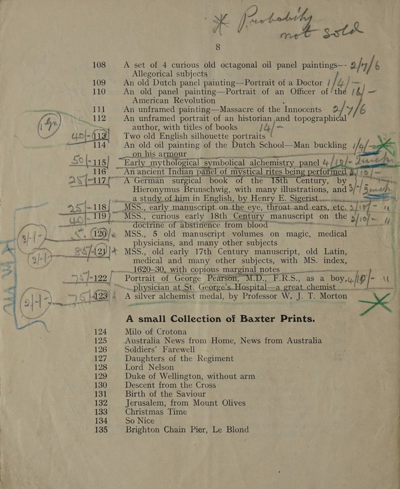 ee 108 109 110 paar, “114  NS / Kew tod | 8 A set of 4 curious old octagonal oil panel paintings—- ofr] b Allegorical subjects An old Dutch panel painting——Portrait of a Doctor / /&amp; / — An old panel painting—Portrait of an Officer of thd }— American Revolution An unframed portrait of an historian ,and bi SS author, with titles of books jee] — Two old English silhouette portraits ‘ An old oil painting of the Dutch School—Man ead on his armour enna       Hieronymus Brunschwig, with many illustrations, We Y a). E | ec hs _a study_of him in English, by Henry E. Sigerist.... 1) PE ger wony, — Pen doctrine of abstinence from blood &gt; MSS., 5 old manuscript volumes on magic, medical physicians, and many other subjects © ; MSS., old early 17th Century manuscript, old Latin, ; medical and many other subjects, with MS. index, 1620-30, with copious marginal notes a a wD RS, as a oe re physician at St. George’s. Hospital—a_ great At a A pps alchemist medal, by Professor W. J. T. Morton \ &lt; A small Collection of Baxter Prints. Milo of Crotona Australia News from Home, News from Australia Soldiers’ Farewell Daughters of the Regiment Lord Nelson Duke of Wellington, without arm Descent from the Cross: Birth of the Saviour Jerusalem, from Mount Olives Christmas Time So Nice Brighton Chain Pier, Le Blond
