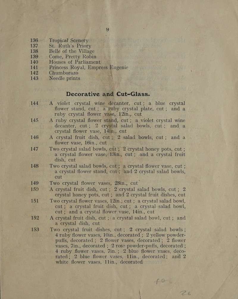 136 137 138 139 140 141 142 144 145 146 147 148 149 159 151 152 153 Tropical Scenery St. Ruth’s Priory Belle of the Village Come, Pretty Robin Houses of Parliament Princess Royal, Empress Eugenie Chumborazo \ Needle prints a Decorative and Cut-Glass. A violet crystal wine decanter, cut; a blue crystal flower stand, cut; a fmby crystal plate, cut; and a ruby crystal flower vase, 12in., cut A ruby crystal flower stand, cut; a violet crystal wine decanter foci; .,2 crystal salad bowls, cut; and a crystal flower vase, 14in., cut A crystal fruit dish, cut ; 2 salad bowls, cut; and a flower vase, 16in., cut Two crystal salad bowls, cut; 2 crystal honey pots, cut ; a crystal flower vase, 13in., cut; and a crystal fruit dish, cut Two crystal salad bowls, cut; a crystal flower vase, cut ; a crystal flower stand, cut; and 2 crystal salad bowls, cut Two crystal flower vases, 28in., cut crystal honey pots, cut ; and 2 crystal fruit dishes, cut Two crystal flower vases, 12in.; cut ; a crystal salad bowl, cut; a crystal fruit dish, cut; a crystal salad bowl, cut ; and a crystal flower vase, 14in., cut A crystal fruit dish, cut ;\ a crystal salad bowl, cut; and a crystal dish, cut Two crystal fruit dishes, cut; 2 crystal salad bowls ; 4 ruby flower vases, 10in., decorated ; 2 yellow powder- puffs, decorated ; 2 flower vases, decorated ; 2 flower vases, 7in., decorated ; 2 rose powder-puffs, decorated ; 4 ruby flower vases, 7in.; 2 blue flower vases, deco- rated; 2 blue flower vases, llin., decorated; and 2 white flower vases, Ilin., decorated