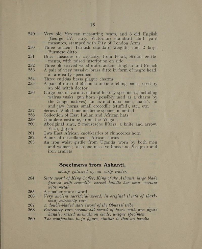 2957 258 259 299 261 262 263 15 Very old Mexican measuring beam, and 3 old English (George IV., early Victorian) standard cloth yard measures, stamped with City of London Arms Three ancient Turkish standard weights, and 2 large Burmese ditto Brass measure of capacity, from Perak, Straits Settle- ments, with raised inscription on side Three old carved wood nut-crackers, English and French A pair of very massive brass ditto in form of negro head, a rare early specimen Three curidus brass plague charms A pair of rare old Mashona fortune-telling bones, used by an old witch doctor Large box of various natural-history specimens, including walrus tusks, gun horn (possibly used as a charm by the Congo natives), an extinct moa bone, shark’s fin and jaw, horns, small crocodile (stuffed), etc., etc. Series of 5 old bone medicine spoons, mounted Collection of East Indian and African hats Complete costume, from the Volga Aboriginal ainu, 2 moustache lifters, a knife and arrow, Yezo, Japan Two East African knobkerries of rhinoceros horn A box of miscellaneous African curios An iron waist girdle, from Uganda, worn by both men and women ; also one massive brass and 5 copper and iron armlets Specimens from Ashanti, mostly gathered by an early trader. State sword of King Coffee, King of the Ashanti, large blade pierced with crocodile, carved handle has been overlaid with metal A smaller state sword Very ancient sacrificial sword, in original sheath of shark- skin, extremely rare | A double-bladed state sword of the Obuasst tribe Extremely rare ceremonial sword of brass with fine figure handle, raised animals on blade, unique specimen The companion ju-ju figure, similar to that on handle