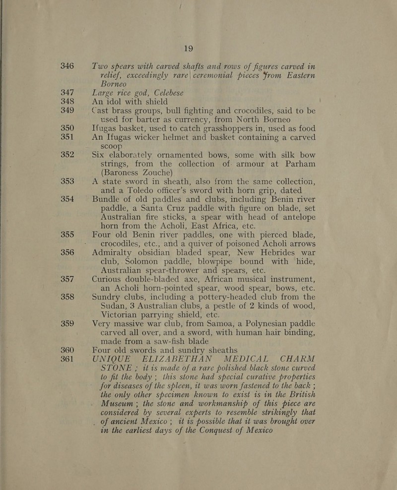    346 347 348 349 350 351 352 353 354 355 356 397 358 359 360 361 19 Two spears with carved shafts and rows of figures carved in relief, exceedingly rare\ceremonial pieces from Eastern Borneo Large rice god, Celebese An idol with shield Cast brass groups, bull fighting and crocodiles, said to be used for barter as currency, from North Borneo Ifugas basket, used to catch grasshoppers in, used as food An Ifugas wicker helmet and basket containing a carved scoop Six elaborately ornamented bows, some with silk bow strings, from the collection of: armour at Parham (Baroness Zouche) A state sword in sheath, also from the same collection, and a Toledo officer’s sword with horn grip, dated Bundle of old paddles and clubs, including Benin river paddle, a Santa Cruz paddle with figure on blade, set Australian fire sticks, a spear with head of antelope horn from the Acholi, East Africa, etc. Four old Benin river paddles, one with pierced blade, crocodiles, etc., and a quiver of poisoned Acholi arrows Admiralty obsidian bladed spear, New Hebrides war club,.Solomon paddle, blowpipe bound with hide, Australian spear-thrower and spears, etc. Curious double-bladed axe, African musical instrument, an Acholi horn-pointed spear, wood spear, bows, etc. Sundry clubs, including a pottery-headed club from the Sudan, 3 Australian clubs, a pestle of 2 kinds of wood, Victorian parrying shield, etc. Very massive war club, from Samoa, a Polynesian paddle carved all over, and a sword, with human hair binding, made from a saw-fish blade Four old swords and sundry sheaths STONE ; tt 1s made of a rare polished black stone curved to fit the body ; this stone had special curative properties for diseases of the spleen, it was worn fastened to the back ; the only other specimen known to exist 1s in the British Museum ; the stone and workmanship of this piece are considered by several experts to resemble strikingly that _ of ancient Mexico ; tt 1s possible that it was brought over in the earliest days of the Conquest of Mexico