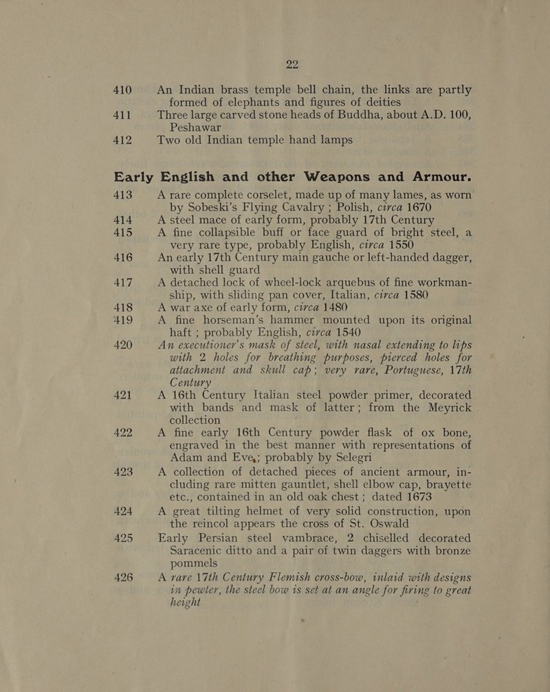 410 4\1 412 22 An Indian brass temple bell chain, the links are partly formed of elephants and figures of deities Three large carved stone heads of Buddha, about A.D. 100, Peshawar Two old Indian temple hand lamps 413 414 415 416 417 418 419 420 A rare complete corselet, made up of many lames, as worn by Sobeski’s Flying Cavalry ; Polish, circa 1670 A steel mace of early form, probably 17th Century A fine collapsible buff or face guard of bright steel, a very rare type, probably English, circa 1550 | An early 17th Century main gauche or left-handed dagger, with shell guard A detached lock of wheel-lock arquebus of fine workman- ship, with sliding pan cover, Italian, circa 1580 A war axe of early form, civca 1480 A fine horseman’s hammer mounted upon its original haft ; probably English, civca 1540 An executioner’s mask of steel, with nasal extending to lips with 2 holes for breathing purposes, pierced holes for attachment and skull cap; very rare, Portuguese, 17th Century . A 16th Century Italian steel powder primer, decorated with bands and mask of latter; from the Meyrick collection . A fine early 16th Century powder flask of ox bone, engraved in the best manner with representations of Adam and Eve,; probably by Selegri A collection of detached pieces of ancient armour, in- cluding rare mitten gauntlet, shell elbow cap, brayette etc., contained in an old oak chest ; dated 1673 A great tilting helmet of very solid construction, upon the reincol appears the cross of St. Oswald Early Persian steel vambrace, 2 chiselled decorated Saracenic ditto and a pair of twin daggers with bronze pommels A vare 17th Century Flemish cross-bow, inlaid with designs im pewter, the steel bow 1s set at an anele for firing to great height
