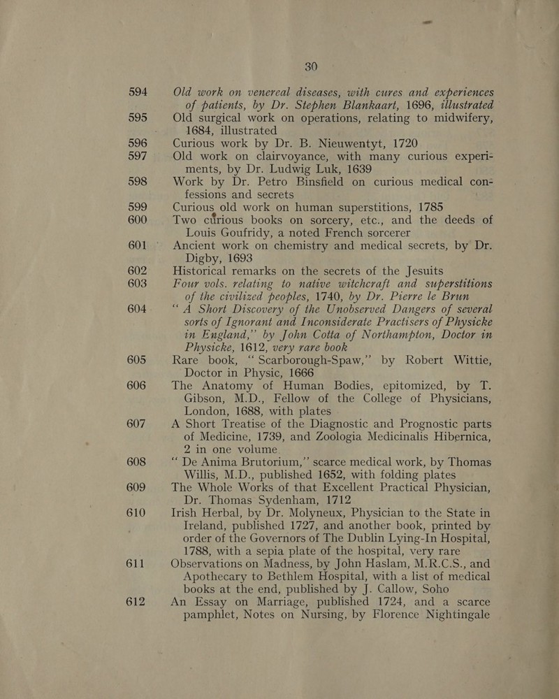 594 995 597 598 999 600 601 602 603 604 605 606 607 608 609 610 611 612 30 Old work on venereal diseases, with cures and experiences of patients, by Dr. Stephen Blankaart, 1696, illustrated — Old surgical work on operations, relating to midwifery, 1684, illustrated Curious work by Dr. B. Nieuwentyt, 1720 ments, by Dr. Ludwig Luk, 1639 Work by Dr. Petro Binsfield on curious medical con- fessions and secrets Curious old work on human superstitions, 1785 Two curious books on sorcery, etc., and the deeds of Louis Goufridy, a noted French sorcerer Ancient work on chemistry and medical secrets, by Dr. Digby, 1693 Historical remarks on the secrets of the Jesuits Four vols. relating to native witchcraft and superstitions of the civilized peoples, 1740, by Dr. Pierre le Brun “A Short Discovery of the Unobserved Dangers of several sorts of Ignorant and Inconsiderate Practisers of Physicke in England,” by John Cotta of Northampton, Doctor in Physicke, 1612, very rare book Rare book, “ Scarborough-Spaw,’’ by Robert Wittie, Doctor in Physic, 1666 The Anatomy of Human Bodies, epitomized, by T. Gibson, M.D., Fellow of the College of Physicians, London, 1688, with plates A Short Treatise of the Diagnostic and Prognostic parts of Medicine, 1739, and Zoologia Medicinalis Hibernica, 2 in one volume “ De Anima Brutorium,’’ scarce medical work, by Thomas Willis, M.D., published 1652, with folding plates The Whole Works of that Excellent Practical Physician, Dr. Thomas Sydenham, 1712 Irish Herbal, by Dr. Molyneux, Physician to the State in Ireland, published 1727, and another book, printed by order of the Governors of The Dublin Lying-In Hospital, 1788, with a sepia plate of the hospital, very rare Observations on Madness, by John Haslam, M.R.C.S., and Apothecary to Bethlem Hospital, with a list of medical books at the end, published by J. Callow, Soho An Essay on Marriage, published 1724, and a scarce pamphlet, Notes on Nursing, by Florence Nightingale