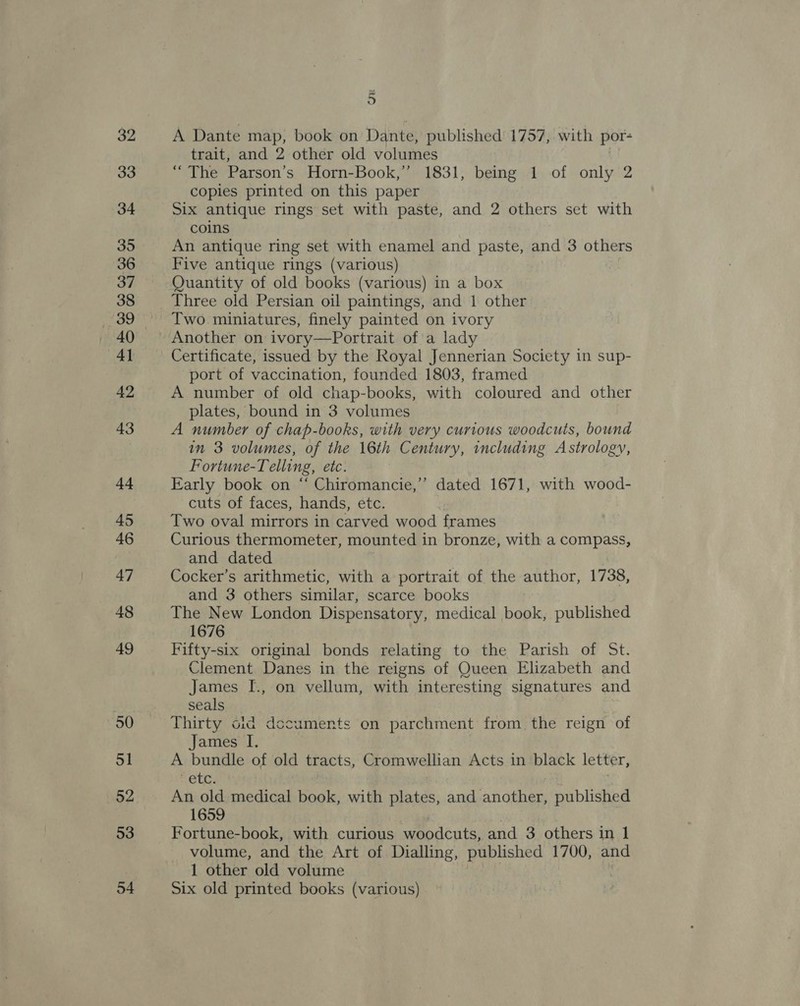 33 34 35 36 37 38 39 4] 42 43 +4 45 46 47 48 49 50 51 52 53 54 _ oO A Dante map, book on Dante, published 1757, with por- trait, and 2 other old volumes “The Parson’s Horn-Book,” 1831, being 1 of only 2 copies printed on this paper Six antique rings set with paste, and 2 others set with coins An antique ring set with enamel and paste, and 3 others Five antique rings (various) Quantity of old books (various) in a box Three old Persian oil paintings, and 1 other Two miniatures, finely painted on ivory Another on ivory—Portrait of'a lady Certificate, issued by the Royal Jennerian Society in sup- port of vaccination, founded 1803, framed A number of old chap-books, with coloured and other plates, bound in 3 volumes A number of chap-books, with very curious woodcuts, bound in 3 volumes, of the 16th Century, including Astrology, Fortune-Telling, etc. Early book on “ Chiromancie,’’ dated 1671, with wood- cuts of faces, hands, etc. Two oval mirrors in carved wood frames Curious thermometer, mounted in bronze, with a compass, and dated Cocker’s arithmetic, with a portrait of the author, 1738, and 3 others similar, scarce books The New London Dispensatory, medical book, published 1676 Fifty-six original bonds relating to the Parish of St. Clement Danes in the reigns of Queen Elizabeth and James I., on vellum, with interesting signatures and seals Thirty cid dccuments on parchment from the reign of James I, A bundle of old tracts, Cromwellian Acts in black letter, OU. An old medical book, with plates, and another, published 1659 | Fortune-book, with curious woodcuts, and 3 others in 1 volume, and the Art of Dialling, published 1700, and 1 other old volume Six old printed books (various)