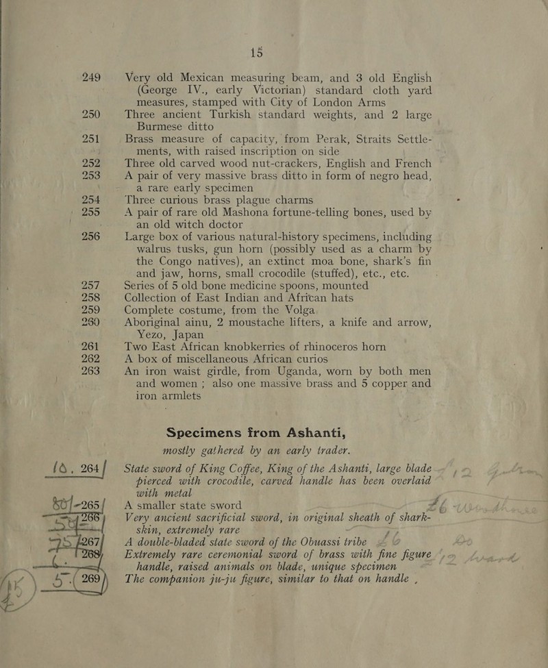   257 258 299 2590 15 Very old Mexican measuring beam, and 3 old English (George IV., early Victorian) standard cloth yard measures, stamped with City of London Arms Three ancient Turkish standard weights, and 2 large Burmese ditto Brass measure of capacity, from Perak, Straits Settle- ments, with raised inscription on side Three old carved wood nut-crackers, English and French A pair of very massive brass ditto in form of negro head, a rare early specimen Three curious brass plague charms A pair of rare old Mashona fortune-telling bones, used by an old witch doctor Large box of various natural-history specimens, including walrus tusks, gun horn (possibly used as a charm by the Congo natives), an extinct moa bone, shark’s fin and jaw, horns, small crocodile (stuffed), etc., etc. Series of 5 old bone medicine spoons, mounted Collection of East Indian and African hats Complete costume, from the Volga Aboriginal ainu, 2 moustache lifters, a knife and arrow, Yezo, Japan Two East African knobkerries of rhinoceros horn A box of miscellaneous African curios An iron waist girdle, from Uganda, worn by both men and women ; also one massive brass and 5 copper and iron armlets Specimens from Ashanti, mostly gathered by an early trader. State sword of King Coffee, King of the Ashant, large blade pierced with crocodile, carved handle has been overlaid with metal 3 A smaller state sword oé Very ancient sacrificial sword, in original sheath of Ces skin, extremely rare “ap A double-bladed state sword of the Obuassi tribe Extremely rare ceremonial sword of brass with fine figure handle, raised animals on blade, unique specimen The companion ju-ju figure, similar to that on handle ,
