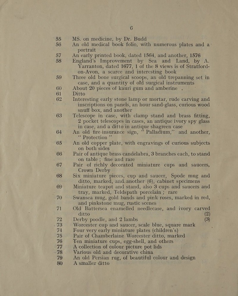 55 36 57 58 59 6] 62 63 64 65 66 67 68 69 70 7h 72 78 74 75 76 77 78 vo 80 6 MS. on medicine, by Dr. Budd An old medical book folio, with numerous plates and a° portrait An early printed book, dated 1564, and another, 1576 England's Improvement by Sea and Land, by A. Yarranton, dated 1677, 1 of the 8 views is of Stratford- on-Avon, a scarce and interesting book Three old bone surgical scoops, an old trepanning set in case, and a quantity of old surgical instruments About 20 pieces of kauri gum and amberine , Ditto Interesting early stone lamp or mortar, rude carving and inscriptions on panels, an hour sand- -glass, curious wood snuff box, and another Telescope in case, with clamp stand and brass fitting, 2 pocket telescopes in cases, an antique ivory spy glass in case, and a ditto in antique shagreen case An old fire-insurance sign, “ Palladium,’’ and another, “ Protection ”’ An old copper plate, with engravings of curious subjects on both sides Pair of antique brass candelabra, 3 branches each, to stand on table ; fine and rare Pair of richly decorated miniature cups and saucers, Crown Derby Six miniature pieces, cup and saucer, Spode mug and ditto, marked, and. another (6), cabinet specimens Miniature teapot and stand, also 3 cups and saucers and tray, marked, Teldspath porcelain ; rare Swansea mug, gold bands and pink roses, marked in red, and pinkstone mug, rustic scenes Old Battersea enamelled needlecase, and ivory carved ditto (2) Derby poodle, and 2 lambs (3) Worcester cup and saucer, scale pide square mark Four very early miniature plates (children’ S) Pair of Chamberlaine Worcester ditto, marked Ten miniature cups, egg-shell, and others A collection of colour picture pot lids Various old and decorative china An old Persian rug, of beautiful colour and design A smaller ditto