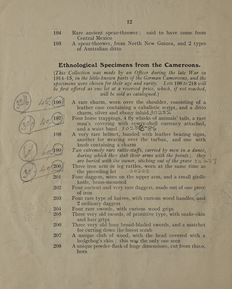 * al 194 Rare ancient spear-thrower; said to have come from Central Mexico 195 A spear-thrower, from North New Guinea, and 2 types | Ethnological Specimens from the Cameroons. (This Collection was made by an Officer during the late War in 1914-15, in the little-known parts of the German Cameroons, and the specimens were chosen for they age and varity. Lots 196 to 218 will be first offered as one lot at a reserved price, which, if not reached, will be sold as catalogued.) leather case containing a cabalistic script, and a ditto —~ charm, silver and ebony inlaid 30282 (197) Four horse trappings, 4 fly whisks of animals’ tails, a rare nd man’s covering with £0 -shell currency attached, and a waist band 302 S- Sh 198 A very rare helmet, banded with elas bearing signs, another for wearing over the turban, and one with fo™ knob containing a charm 199] Two extremely rare rattle-staffs, carried by men in a dance, i during which they stab their arms with the points; they om are buried with the owner, sticking out of the grave 2 a} (200), Three iron arm or leg patie worn at the same time as Laer the preceding lot BOZESS 201 Four daggers, worn on the upper arm, and a small girdle knife, brass-mounted 202 Four ancient and very rare daggers, made out of one piece of iron 203 Four rare type of knives, with curious wood handles, and 2 ordinary daggers » 204 Four rare swords, with curious wood grips 205 Three very old swords, of primitive type, with snake-skin and hair grips 206 Three very old long broad-bladed swords, and a matchet for cutting down the forest scrub ~ 207 A unique club of wood, with the head covered with a hedgehog’s skin ; this was the only one seen 208 A unique powder-flask of huge dimensions, cut from rhino, horn