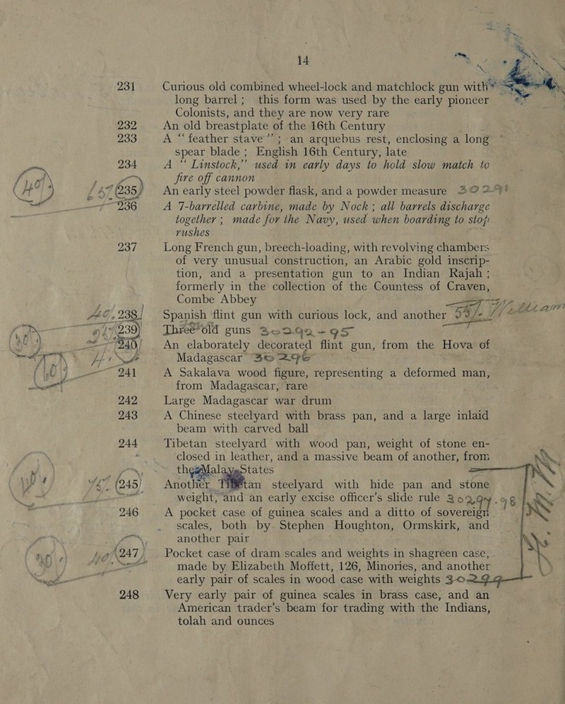   14 FM long barrel; this form was used by the early pioneer Colonists, and they are now very rare An old breastplate of the 16th Century A “feather stave’; an arquebus rest, enclosing a long spear blade ; English 16th Century, late A “ Linstock,”’ used 1m early days to hold slow match to five off cannon A 7-barrelled carbine, made by Nock; all barrels discharge together ; made for the Navy, used when boarding to sto}: rushes Long French gun, breech-loading, with revolving chambers of very unusual construction, an Arabic gold inscrip- tion, and a presentation gun to an Indian Rajah ; formerly in the collection of the Countess of Craven, Combe Abbey  Threeola guns Bo 3Qa-95 An elaborately decorated flint gun, from the Hova of Madagascar 3e&amp; 296 . A Sakalava wood figure, representing a deformed man, from Madagascar, rare Large Madagascar war drum A Chinese steelyard with brass pan, and a large inlaid beam with carved ball Tibetan steelyard with wood pan, weight of stone en- ce in leather, and a massive beam of another, from  weight, and an early excise officer’s slide rule 369 A pocket case of guinea scales and a ditto of sovereign scales, both by. Stephen Houghton, Ormskirk, and another pair Pocket case of dram scales and weights in shagreen case, early pair of scales in wood case with weights 3-0 Very early pair of guinea scales in brass case, and an American trader’s beam for trading with the Indians, tolah and ounces 