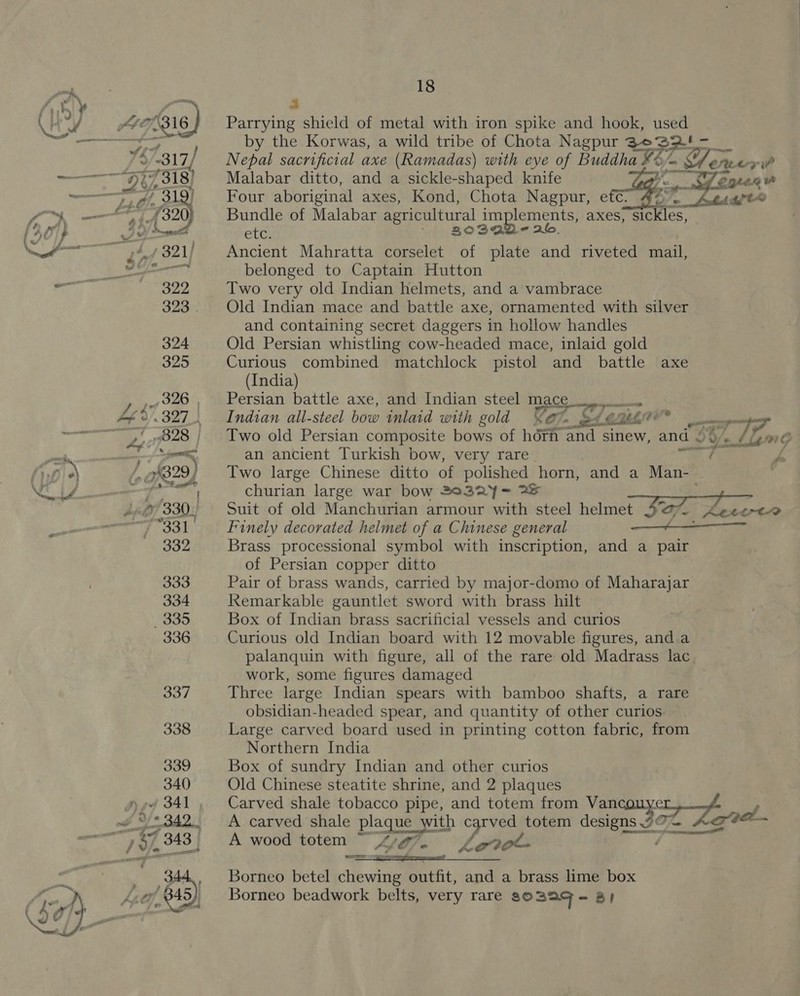 a Parrying shield of metal with iron spike and hook, used by the Korwas, a wild tribe of Chota Nagpur soso ra Nepal sacrificial axe (Ramadas) with eye of Buddha ¥% BES Pete ai Malabar ditto, and a sickle-shaped knife neni 7enten Four aboriginal axes, Kond, Chota Nagpur, eft 4’. Adige Bundle of Malabar agricultural i implements, axes} sickles, etc. ‘| 2°93 - 26. Ancient Mahratta corselet of plate and riveted mail, belonged to Captain Hutton Two very old Indian helmets, and a vambrace Old Indian mace and battle axe, ornamented with silver and containing secret daggers in hollow handles Old Persian whistling cow-headed mace, inlaid gold Curious combined matchlock pistol and battle axe  (India) Persian battle axe, and Indian steel mace 2G yan Indian all-steel bow inlaid with gold &lt;7. ei O° eomge 3 Two old Persian composite bows of hori aa sinew, and . 2 U/s 5; pre an ancient Turkish bow, very rare rf P Two large Chinese ditto of polished horn, and a Man-- churian large war bow 2032Y= 2% Suit of old Manchurian armour with steel helmet Sa &amp; ie Lert-&gt; Finely decorated helmet of a Chinese general a Brass processional symbol with inscription, and a pair of Persian copper ditto Pair of brass wands, carried by major-domo of Maharajar Remarkable gauntlet sword with brass hilt Box of Indian brass sacrificial vessels and curios Curious old Indian board with 12 movable figures, and a palanquin with figure, all of the rare old Madrass lac work, some figures damaged Three large Indian spears with bamboo shafts, a rare obsidian-headed spear, and quantity of other curios Large carved board used in printing cotton fabric, from Northern India Box of sundry Indian and other curios Old Chinese steatite shrine, and 2 plaques Carved shale tobacco pipe, and totem from Vancouy I32 Le o, A carved shale plaque with mae totem Cee ote A wood totem “ 4£7g7. &lt;g70 ete Borneo betel chewing outfit, and a brass lime box Borneo beadwork belts, very rare a0 BAq= 8 