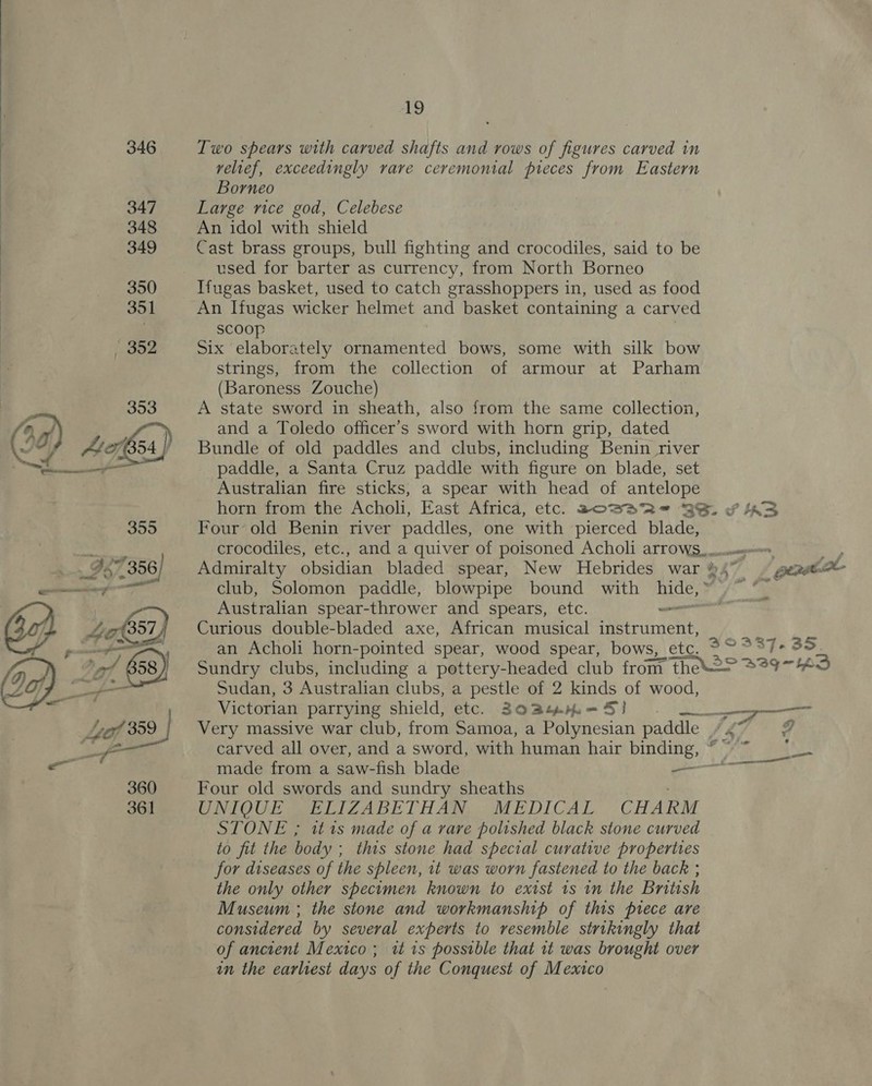  Two spears with carved shafts and rows of figures carved in velief, exceedingly rare ceremonial pieces from Eastern Borneo Large rice god, Celebese An idol with shield Cast brass groups, bull fighting and crocodiles, said to be used for barter as currency, from North Borneo Ifugas basket, used to catch grasshoppers in, used as food An Ifugas wicker helmet and basket containing a carved scoop Six elaborately ornamented bows, some with silk bow strings, from the collection of armour at Parham (Baroness Zouche) A state sword in sheath, also from the same collection, and a Toledo officer’s sword with horn grip, dated Bundle of old paddles and clubs, including Benin river paddle, a Santa Cruz paddle with figure on blade, set Australian fire sticks, a spear with head of antelope Four old Benin river paddles, one with pierced blade, Australian spear-thrower and spears, etc. — Curious double-bladed axe, African musical instrument, an Acholi horn-pointed spear, wood spear, bows, etc. Sudan, 3 Australian clubs, a pestle of 2 kinds of wood, Four old swords and sundry sheaths ; UNIOUE MIE LIZABETHAR “MEDICAL, -CHAK STONE ; it 1s made of a rare polished black stone curved to fit the body ; this stone had special curative properties for diseases of the spleen, it was worn fastened to the back ; the only other specimen known to exist 1s in the British Museum ; the stone and workmanship of this prece are considered by several experts to resemble strikingly that of ancient Mexico; wz 1s possible that it was brought over in the earliest days of the Conquest of Mexico