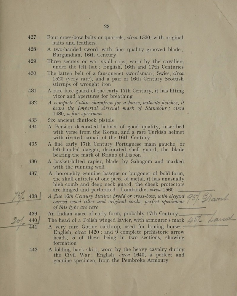 442 Four cross-bow bolts or quarrels, civca 1520, with original hafts and feathers A. two-handed sword with fine quality grooved blade ; Burgundian, 16th Century Three secrets or war skull caps, worn by the cavaliers under the felt hat ; English, 16th and 17th Centuries The latten belt of a fausquenet swordsman ; Swiss, circa 1520 (very rare), and a pair of 16th Century Scottish stirrups of wrought iron A rare face guard of the early 17th Century, it has lifting vizor and apertures for breathing A complete Gothic chamfron for a horse, with its fletches, it bears the Imperial Arsenal mark of Stambour ; circa 1480, a fine specimen Six ancient flintlock pistols A Persian decorated helmet of good quality, inscribed with verse from the Koran, and a rare Turkish helmet with riveted camail of the 16th Century A fine early 17th Century Portuguese main gauche, or left-handed dagger, decorated shell guard, the blade bearing the mark of Briano of Lisbon A basket-hilted rapier, blade by Sahogom and marked with the running wolf A thoroughly genuine basque or burgonet of bold form, the skull entirely of one piece of metal, it has unusually high comb and deep neck guard, the cheek protectors are hinged and perforated ; Lombardic, cevca 1560 ees A fine 16th Century Italian prodd or cross-bow, with elegant 2 5 / carved wood tiller and original cords, perfect specimens / © (&gt; &amp;) @ of this type are rare a An Indian mace of early form, probably 17th Century &gt; 4 The head of a Polish winged lavier, with armourer’s mark A¢@)— Av &amp;e@ A very rare Gothic calthrop, used for laming horses se English, circa 1420 ; and 9 complete prehistoric arrow heads, 5 of these being in two sections, showing formation A folding back skirt, worn by the heavy cavalry during the Civil War; English, civca 1640, a perfect and genuine specimen, from the Pembroke Armoury