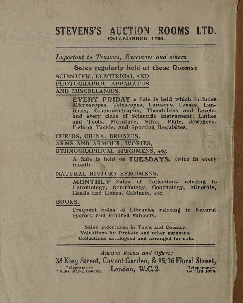 ESTABLISHED 1760.  Important to Trustees, Executors and others. Sales regularly held at these Rooms: SCIENTIFIC, ELECTRICAL AND PHOTOGRAPHIC APPARATUS AND MISCELLANIES. ‘Microscopes, Telescopes, Cameras, Lenses, Lan- terns, Cinematographs, Theodolites and Levels, and every class of Scientific Instrument; Lathes and Tools, Furniture, Silver Plate, Jewellery, Fishing Tackle, and Sporting Requisites. . ‘ CURIOS, CHINA, BRONZES, ARMS AND ARMOUR, IVORIES, ETHNOGRAPHICAL SPECIMENS, etc. month. »§ NATURAL HISTORY SPECIMENS. ; MONTHLY Sales of Collections relating to Heads and Horns, Cabinets, etc. BOOKS. Frequent Sales of Libraries relating to Natural History and kindred subjects. Sales undertaken in Town and Country. Valuations for Probate and other purposes. Collections catalogued and arranged for sale.  Auction Rooms and Offices: 38 King Street, Covent Garden, &amp; 15/16 Floral Streets Teleg _ Teleph _ ie ee bends Londen. London, W.C. 2. Gerrard 1824, ND ashe age aed es 