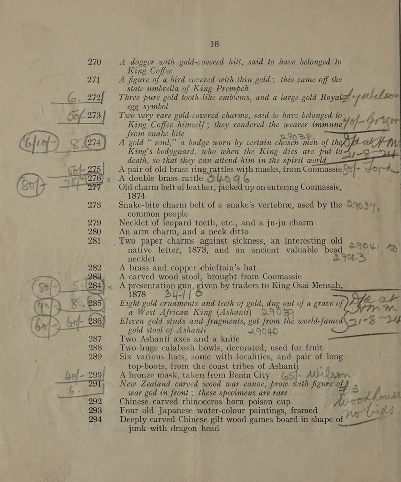   16 A dagger with gold-covered hilt, said to have belonged to King Coffee A figure of a bivd covered with thin gold; this came off the state umbrella of King Prempbeh las, nd ew Righy lela  Three pure gold tooth-like emblems, and a large gold Roya egg symbol Two very rare gold-covered charms, said to have belonged to, 4 fC wm King Coffee himself ; they rendered the wearer immune) Y, q “gr from snake bite sae. A gold “ soul,” a badge worn by certain es men of thek) King’s bodyguard, who when the King dies are put to death, so that they can attend him in the spirit world ae A pair of old brass ring rattles with masks, from Coomassie Res igs Woy ~A_ A double brass rattle @ULQ Old charm belt of leather, picke up on entering Coomassie, '1874 Snake-bite charm belt of a snake’s vertebree, used by the 2903 Se Yi common people Necklet of leopard teeth, etc., and a ju-ju charm An arm charm, and a neck ditto      native letter, 1873, and an ancient valuable bead ATO UL. | AB necklet | X7OL- A brass and copper chieftain’s hat. A carved wood stool, brought from Coomassie A presentaon gun, Ba by traders to King Osai Mensah, 1878 = BU [© Eight gold ornaments and tecth of gold, dug out of a grave of ys a West African King (Ashantt) QC &gt; Eleven gold studs and fragments, got from the world -famed\ 313° 24 gold stool of Ashanti 2IOKO | Two Ashanti axes and a knife ee Two huge calabash bowls, decorated, used for fruit Six various hats, some with localities, and ane of ee top-boots, from the coast tribes of oe A bronze mask, taken from Eenin City pron New Zealand carved wood war canoe, cae “lip me. ) war god in front ; these specimens are rare me a, fous Ab Chinese carved rhinoceros horn poison cup bay ; Four old Japanese water-colour paintings, framed Deeply carved Chinese gilt wood games board in shape ese junk with dragon head