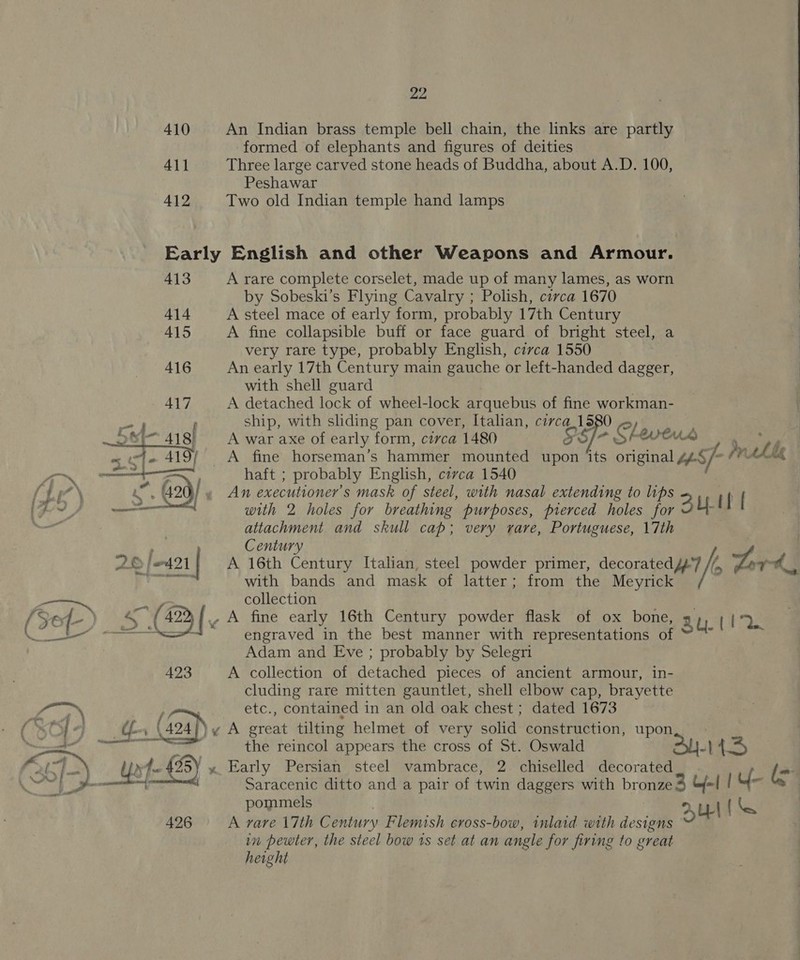 22 410 An Indian brass temple bell chain, the links are partly formed of elephants and figures of deities 411 Three large carved stone heads of Buddha, about A.D. 100, Peshawar 412 Two old Indian temple hand lamps  Early English and other Weapons and Armour. 413 A rare complete corselet, made up of many lames, as worn by Sobeski’s Flying Cavalry ; Polish, circa 1670 414 A steel mace of early form, probably 17th Century 415 A fine collapsible buff or face guard of bright steel, a very rare type, probably English, circa 1550 | 416 An early 17th Century main gauche or left-handed dagger, with shell guard | 417 A detached lock of wheel-lock arquebus of fine workman-    as f ship, with sliding pan cover, Italian, civca_1580 fo) ies 418) A war axe of early form, circa 1480 “S/F SF WHA ery ~ te 419/ &lt;A fine horseman’s hammer mounted upon ‘its original “Sf (VAL “™~ —+ ae haft ; probably English, civca 1540 { Li” \ As 420) , An executioner’s mask of steel, with nasal extending to lips with 2 holes for breathing purposes, pierced holes for BUH attachment and skull cap; very rare, Portuguese, 17th a Century AD [on4.21 A 16th Century Italian, steel powder primer, decorated /-7 &gt; Lord. a with bands and mask of latter; from the Meyrick ‘ collection Bef) 4 (423 | A fine early 16th Century powder flask of ox bone, au Bee. et —sisenngraved in the best manner with representations of : : Adam and Eve ; probably by Selegri 423 A collection of detached pieces of ancient armour, in- cluding rare mitten gauntlet, shell elbow cap, brayette etc., contained in an old oak chest; dated 1673 }y A great tilting helmet of very solid construction, upon 'y» Early Persian steel vambrace, 2 chiselled decorated : (= Saracenic ditto and a pair of twin daggers with bronze 3 Cj | Y : pommels | UL BS 426 A rare 17th Century Flemish cross-bow, inlaid with designs in pewter, the steel bow is set at an angle for firing to great height fae