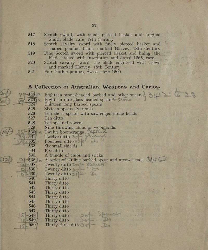 517 Scotch sword, with small pierced basket and original Smith blade, rare, 17th Century 518 Scotch cavalry sword with finely pierced basket and shaped pommel blade, marked Harvey, 18th Century 519 Fine Scotch sword with pierced basket and lining, the blade etched with inscription and dated 1665, rare 520 Scotch cavalry sword, the blade engraved with crown and marked Harvey, 18th Century 521 Pair Gothic jambes, Swiss, circa 1500 A Collection of Australian. Wextone and Curios. Pe, _ 4e-8ed | Eighteen stone-headed barbed and other spears? = Ie a Tr Se {&gt; 4-7 « Eighteen rare glass-headed spears*#-$-o%@ ae b Thirteen long barbed spears 525 Sixteen spears (various) 526 Ten.short spears with saw-edged stone heads 527 Ten ditto 528 Ten spear-throwers Nine throwing clubs or woomerahs Twelve boomerangs , ne eS Twelve ditto * s&lt; ‘i v4 Fourteen ditto 4» [s Das Six small shields _ Five ditto A bundle of clubs and sticks A series of 20 se barbed sa and arrow heads 3th) Twenty ditto % a Sipe Twenty ditto Sees!) Twenty ditto » ) | Thirty ditto Thirty ditto Thirty ditto Thirty ditto Thirty ditto Thirty ditto Thirty ditto Thirty ditto ee ele Thirty ditto ot ia, gus Thirty ditto . =. i) Thirty-three ditto.el— Ds»  