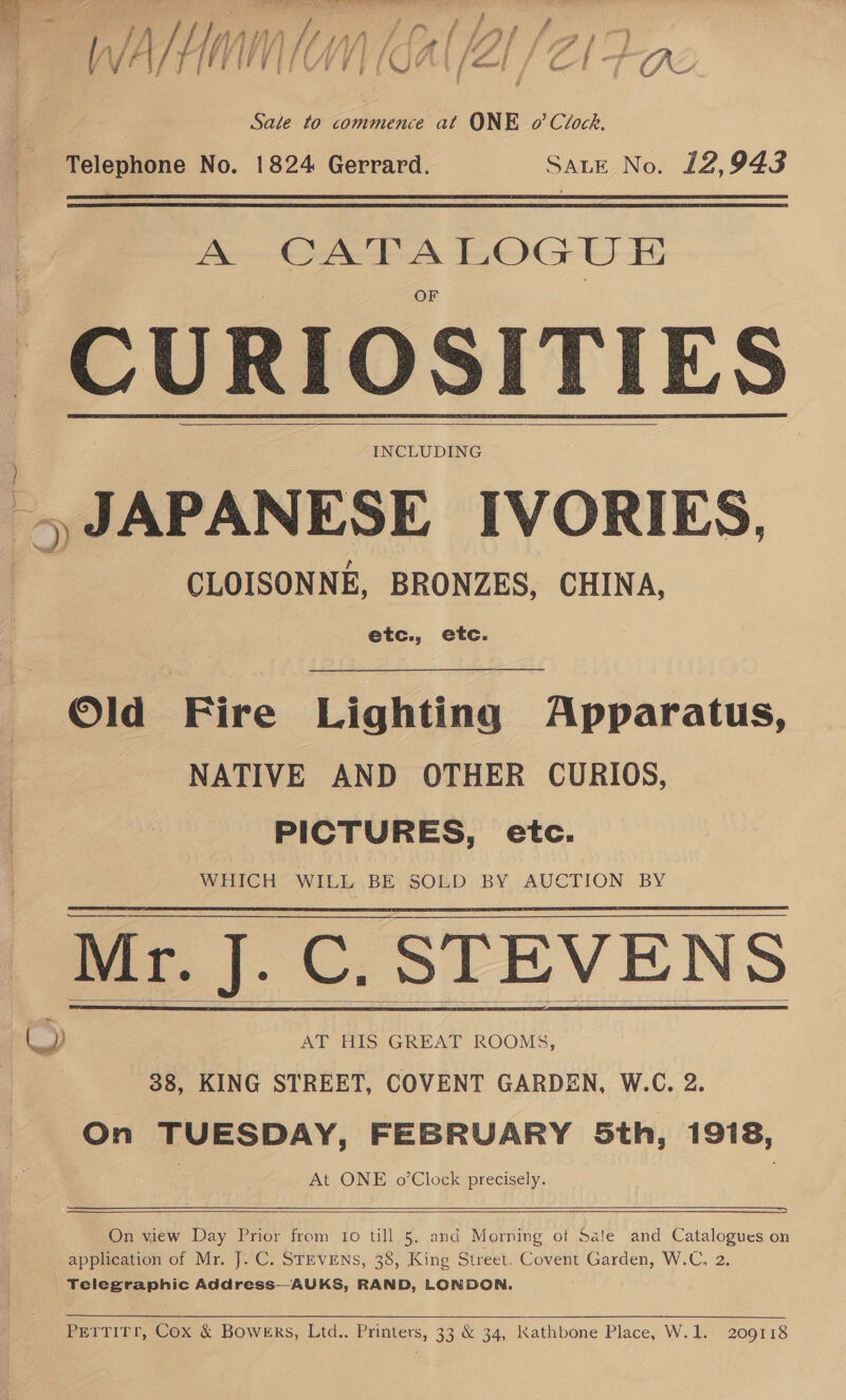 Ny - / f WVHA (GAL /Al /Z/- : Sale to commence at ONE o’ Clock. Telephone No. 1824 Gerrard. Sate No. 12,943 A iain se pe cee a CURIOSITIES INCLUDING @) JAPANESE IVORIES, CLOISONNE, BRONZES, CHINA, etc., etc.   ©ld Fire Lighting Apparatus, NATIVE AND OTHER CURIOS, PICTURES, etc. WHICH WILL BE SOLD BY AUCTION BY Mr. J.C. STEVENS 7 &amp;) AT HIS GREAT ROOMS, 38, KING STREET, COVENT GARDEN, W.C. 2. On TUESDAY, FEBRUARY Sth, 1918, At ONE o’Clock precisely.       On view Day Prior from Io till 5, and Morning of Sale and Catalogues on _ application of Mr. J. C. STEVENS, 38, King Street. Covent Garden, W.C, 2. Telegraphic Address—-AUKS, RAND, LONDON. PerTiITr, Cox &amp; Bowers, Ltd.. Printers, 33 &amp; 34, Kathbone Place, W.1. 209118