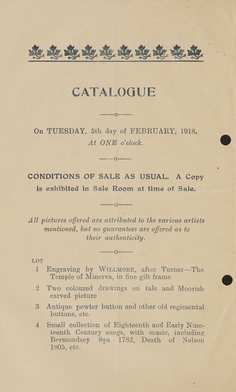 ite. te state. te te. tate te ie, CATALOGUE —-—-0O--- On TUESDAY, 5th day of FEBRUARY, 1918, At ONE o'clock. — — O—--~— CONDITIONS OF SALE AS USUAL. A Copy is exhibited in Sale Room at time of Sale. wesc () tee All pictures offered are attributed to the various artists mentioned, but no guarantees are offered as to their authenticrty. —— LOT il Engraving by WintmorE, after Turner—The Temple of Minerva, in fine gilt frame 2 Two coloured drawings on tale and Moorish carved picture 3 Antique pewter button and other old regimental buttons, etc. 4 Small collection of Kighteenth and Early Nine- teenth Century songs, with music, including Bermondsey Spa 1782, Death of Nelson 1805, etc.  