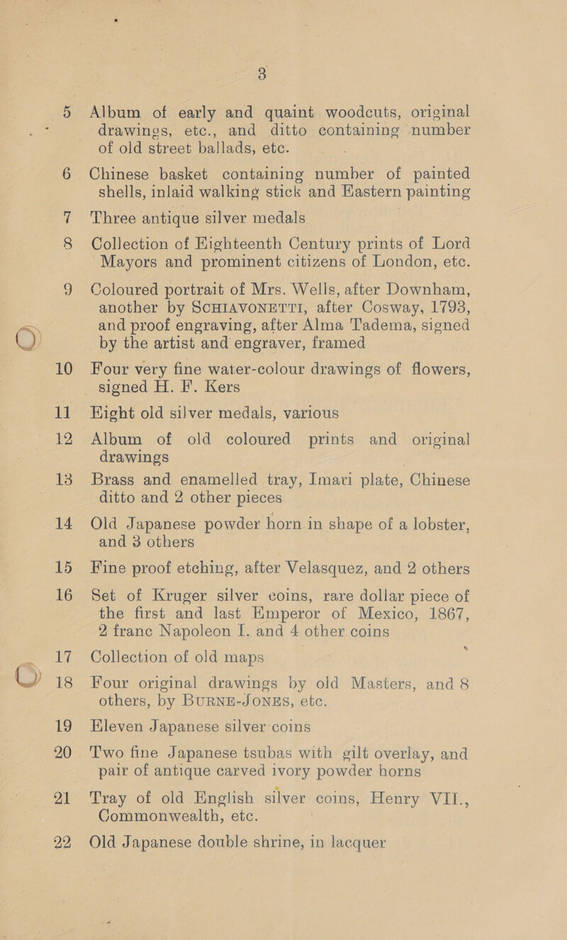 10 u 12 15 16 7 18 19 21 3 Album of early and quaint woodcuts, original drawings, etc., and ditto containing number of old street ballads, etc. Chinese basket containing number of painted shells, inlaid walking stick and Hastern painting Three antique silver medals Collection of Highteenth Century prints of Lord “Mayors and prominent citizens of London, etc. Coloured portrait of Mrs. Wells, after Downham, another by SCHIAVONETTI, after Cosway, 1798, and proof engraving, after Alma 'Tadema, signed by the artist and engraver, framed Four very fine water-colour drawings of flowers, signed H. F. Kers Hight old silver medals, various Album of old coloured prints and original drawings Brass and enamelled tray, Imavi plate, ‘Chinese ditto and 2 other pieces Old Japanese powder horn in shape of a lobster, and 3 others Fine proof etching, after Velasquez, and 2 others Set of Kruger silver coins, rare dollar piece of the first and last Emperor of Mexico, 1867, 2 franc Napoleon I. and 4 other coins Collection of old maps Four original drawings by old Masters, and 8 others, by BURNE-JONHS, etc. Kleven Japanese silver coins Two fine Japanese tsubas with gilt overlay, and pair of antique carved ivory powder horns Tray of old English silver coins, Henry*V IN, Commonwealth, etc. | Old Japanese double shrine, in lacquer