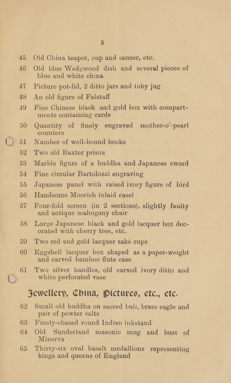 45 Qld China teapot, cup and saucer, etc. 46 Old blue Wedgwood dish and several pieces of blue and white china 47 Picture pot-lid, 2 ditto jars and toby jug 48 An old figure of Falstaff 49 Hine Chinese black and gold box with compart- ments containing cards 50 Quantity of finely engraved mother-o’-pearl counters 51 Number of well-bound books 52 Two old Baxter prints 538 Marble figure of a buddha and Japanese sword 54 Fine circular Bartolozzi engraving 55 Japanese panel with raised ivory figure of bird 56 Handsome Moorish inlaid easel 57 Four-fold screen (in 2 sections), slightly faulty and antique mahogany chair 58 Large Japanese black and gold lacquer box dec- orated with cherry tree, etc. 59 'I'wo red and gold lacquer saké cups 60 Hggshell lacquer box shaped as a paper-weight and carved bamboo flute case 61 Two silver handles, old carved ivory ditto and white perforated vase Jewellery, China, Pictures, etc., etc. 62 Small old buddha on sacred bull, brass eagle and pair of pewter salts 63 Finely-chased round Indian inkstand 64 Old Sunderland masonic mug and bust of Minerva 65 ‘Thirty-six oval basalt medallions representing kings and queens of England