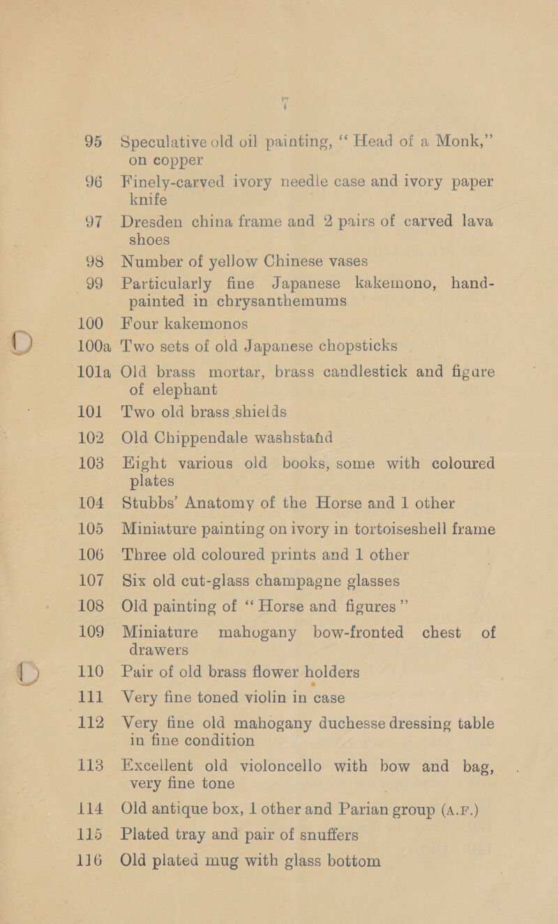 © 95 96 97 98 99 100 100a 101a 101 102 103 104 105 106 107 108 109 111 113 oie 115 116 {7 4 Speculative old oil painting, ‘‘ Head of a Monk,”’ on copper Finely-carved ivory needle case and ivory paper knife | Dresden china frame and 2 pairs of carved lava shoes Number of yeJow Chinese vases Particularly fine Japanese kakemono, hand- painted in chrysanthemums Four kakemonos Two sets of old Japanese chopsticks Old brass mortar, brass candlestick and figare of elephant Two old brass shields Old Chippendale washstand Hight various old books, some with coloured plates Stubbs’ Anatomy of the Horse and 1 other Miniature painting on ivory in tortoiseshell frame Three old coloured prints and 1 other Six old cut-glass champagne glasses Old painting of “ Horse and figures” Miniature mahogany bow-fronted chest of drawers Pair of old brass flower holders Very fine toned violin in case Very fine old mahogany duchesse dressing table in fine condition very fine tone | Old antique box, 1 other and Parian group (A.F.) Plated tray and pair of snuffers