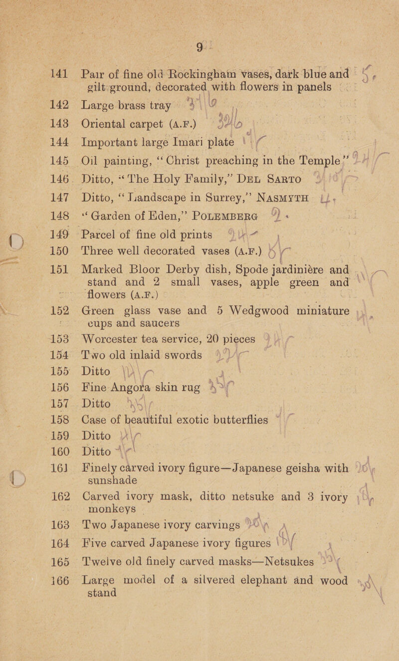 141 144 145 147 148 149 150 151 153 155 156 157 160 16] 162 163 164 165 166 a : ah he Paur of fine old Rockingham vases, dark blue and - gilt ground, decorated with flowers in panels —. | Large brass tray « ‘3 | 9 : - A) H Oriental carpet (A.F.) 9410 Important large Imari plate Vi é Ditto, “ “«Tiandscape i in Surrey,’ NAsMYTH » bie: “Garden of Eden,’ PopeMBERG “)« _ — Three well decorated vases (A.F.) (~~ sa ‘flowers (A.F.) cups and saucers Worcester tea service, 20) pigees Two old inlaid swords 1\)/ Ditto \\) a Fine Angora skin rug 42% Ditto | ; Case of beadtiful exotic butterflies © ~ Ditto | Ditto 4 sunshade Carved ivory mask, ditto netsuke and 3 ivory ‘f, monkeys | Two Japanese ivory carvings oN 7 Five carved Japanese ivory figures |?) Large model of a silvered elephant and wood a stand :