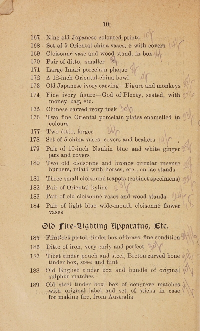  10) 167. Nine old Japanese coloured prints © | 168. Set of 5 Oriental china vases, 3 with covers i f 169 Cloisonné vase and wood stand, in box a 7 3 L7O. Pair of ditto, smaller Ui, F Se 171 Large Imari porcelain plaque “ / 172 A 12-inch Oriental-china bowl — \\ | él: 173 Old J apanese ivory varving—Figure and monkeys ©) 174 Fine ivory figure—God of Plenty, seated, with ()\ \y money bag, etc. 175. Chinese carved ivory tusk OC 176 Two fine Oriental porcelain plates enamelled in - / colours 177. ‘Two ditto, larger | | 178 Set of 5 china vases, covers and beakers | \/? 179 Pair of 10-inch Nankin blue and white ginger 4) 1 jars and covers | 180 Two old cloisonné and bronze circular incense burners, inlaid with horses, etc., on lac stands 181 Three small cloisonné teapots (cabinet specimens) )» 182 Pair of Oriental kylins \f ‘ 183 Pair of old cloisonné vases and wood stands JAW 184 Pair of light blue wide-mouth cloisonné flower vases Old Fire-Lighting Apparatus, Ltc. 185 Flintlock pistol, tinder box of brass, el condition aN 186 Ditto of iron, very eurly and perfect “hy \ : 187 Tibet tinder pouch and steel, Breton aed bone )\ We tinder box, steel and flint | Oy 188 Old English tinder box and bundle of original \ sulphur matches 189 Old steel tinder box. box of coner eve matches || with original label and set of sticks in case \ \y for making fire, from Australia \