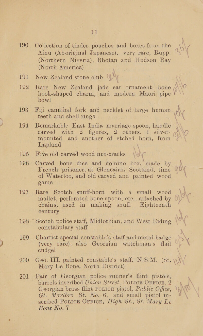 ow, 190 191 192 193 194 195 196 197 198 200 201 11 Collection of tinder pouches and boxes from the (Northern Nigeria), Bhotan and Hudson Bay (North America) New Zealand stone club % bowl teeth and shell rings Remarkable East India marriage spoon, handle ee, Lapland Five old carved wood nut-cracks Carved bone dice and domino box, made by of Waterloo, and old carved and painted wood came mallet, perforated bone spoon, etc., attached by chains, used in making sauff. Highteenth century constabulary staff Chartist special constable’s staff and metal badge (very rare), also Georgian watchman’s flail cudgel Mary Le Bone, North District) Gt. Marlbro St. No. 6, and small pistol in- scribed PonicE OFFICE, High St., St. Mary Le Bone No. 7 ar